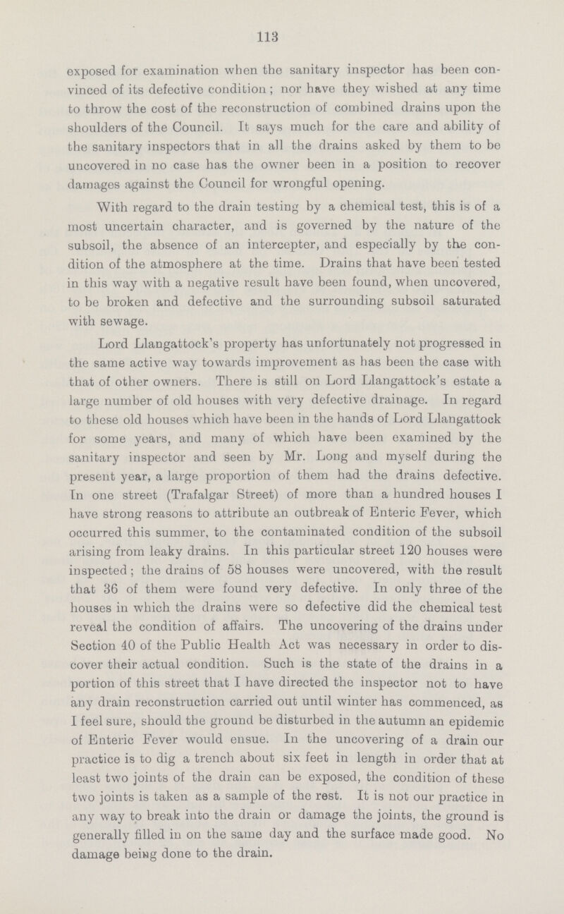 113 exposed for examination when the sanitary inspector has been con vinced of its defective condition; nor have they wished at any time to throw the cost of the reconstruction of combined drains upon the shoulders of the Council. It says much for the care and ability of the sanitary inspectors that in all the drains asked by them to be uncovered in no case has the owner been in a position to recover damages against the Council for wrongful opening. With regard to the drain testing by a chemical test, this is of a most uncertain character, and is governed by the nature of the subsoil, the absence of an intercepter, and especially by the con dition of the atmosphere at the time. Drains that have been tested in this way with a negative result have been found, when uncovered, to be broken and defective and the surrounding subsoil saturated with sewage. Lord Llangattock's property has unfortunately not progressed in the same active way towards improvement as has been the case with that of other owners. There is still on Lord Llangattock's estate a large number of old houses with very defective drainage. In regard to these old houses which have been in the hands of Lord Llangattock for some years, and many of which have been examined by the sanitary inspector and seen by Mr. Long and myself during the present year, a large proportion of them had the drains defective. In one street (Trafalgar Street) of more than a hundred houses I have strong reasons to attribute an outbreak of Enteric Fever, which occurred this summer, to the contaminated condition of the subsoil arising from leaky drains. In this particular street 120 houses were inspected ; the drains of 58 houses were uncovered, with the result that 36 of them were found very defective. In only three of the houses in which the drains were so defective did the chemical test reveal the condition of affairs. The uncovering of the drains under Section 40 of the Public Health Act was necessary in order to dis cover their actual condition. Such is the state of the drains in a portion of this street that I have directed the inspector not to have any drain reconstruction carried out until winter has commenced, as I feel sure, should the ground be disturbed in the autumn an epidemic of Enteric Fever would ensue. In the uncovering of a drain our practice is to dig a trench about six feet in length in order that at least two joints of the drain can be exposed, the condition of these two joints is taken as a sample of the rest. It is not our practice in any way to break into the drain or damage the joints, the ground is generally filled in on the same day and the surface made good. No damage being done to the drain.