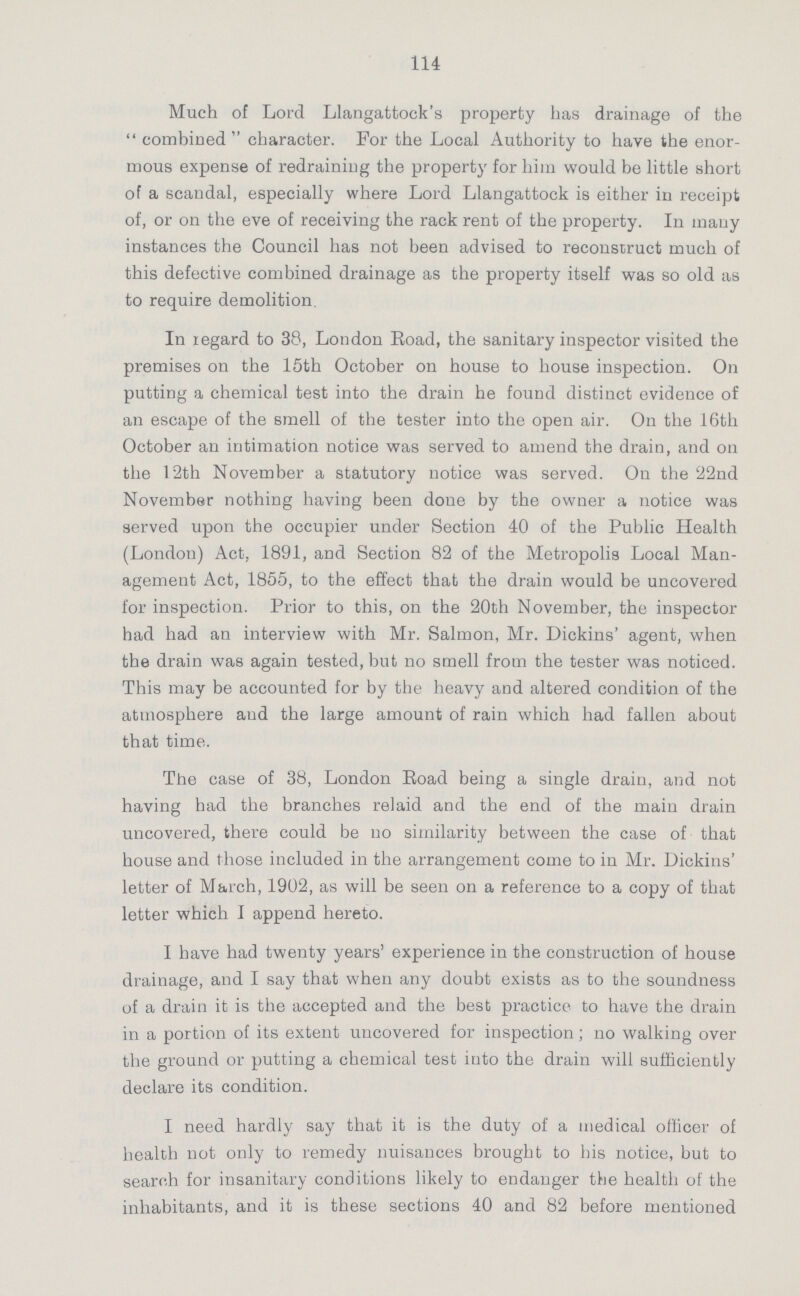 114 Much of Lord Llangattock's property has drainage of the combined character. For the Local Authority to have the enor mous expense of redraining the property for him would be little short of a scandal, especially where Lord Llangattock is either in receipt of, or on the eve of receiving the rack rent of the property. In many instances the Council has not been advised to reconstruct much of this defective combined drainage as the property itself was so old as to require demolition In regard to 38, London Road, the sanitary inspector visited the premises on the 15th October on house to house inspection. On putting a chemical test into the drain he found distinct evidence of an escape of the smell of the tester into the open air. On the 16th October an intimation notice was served to amend the drain, and on the 12th November a statutory notice was served. On the 22nd November nothing having been done by the owner a notice was served upon the occupier under Section 40 of the Public Health (London) Act, 1891, and Section 82 of the Metropolis Local Man agement Act, 1855, to the effect that the drain would be uncovered for inspection. Prior to this, on the 20th November, the inspector had had an interview with Mr. Salmon, Mr. Dickins' agent, when the drain was again tested, but no smell from the tester was noticed. This may be accounted for by the heavy and altered condition of the atmosphere and the large amount of rain which had fallen about that time. The case of 38, London Road being a single drain, and not having had the branches relaid and the end of the main drain uncovered, there could be no similarity between the case of that house and those included in the arrangement come to in Mr. Dickins' letter of March, 1902, as will be seen on a reference to a copy of that letter which I append hereto. I have had twenty years' experience in the construction of house drainage, and I say that when any doubt exists as to the soundness of a drain it is the accepted and the best practice to have the drain in a portion of its extent uncovered for inspection; no walking over the ground or putting a chemical test into the drain will sufficiently declare its condition. I need hardly say that it is the duty of a medical officer of health not only to remedy nuisances brought to his notice, but to search for insanitary conditions likely to endanger the health of the inhabitants, and it is these sections 40 and 82 before mentioned