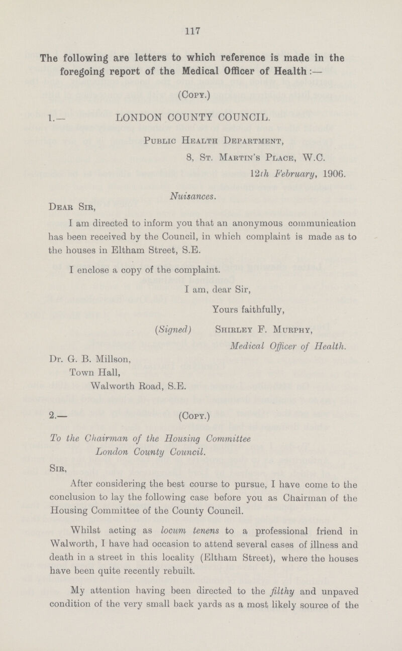 117 The following are letters to which reference is made in the foregoing report of the Medical Officer of Health:— (Copy.) 1.— LONDON COUNTY COUNCIL. Public Health Department, 8, St. Martin's Place, W.C. 12th February, 1906. Nuisances. Dear Sir, I am directed to inform you that an anonymous communication has been received by the Council, in which complaint is made as to the houses in Eltham Street, S.E. I enclose a copy of the complaint. I am, dear Sir, Yours faithfully, (Signed) Shirley P. Murphy, Medical Officer of Health. Dr. G. B. Millson, Town Hall, Walworth Road, S.E. 2.— (Copy.) To the Chairman of the Housing Committee London County Council. Sir, After considering the best course to pursue, I have come to the conclusion to lay the following case before you as Chairman of the Housing Committee of the County Council. Whilst acting as locum tenens to a professional friend in Walworth, I have had occasion to attend several cases of illness and death in a street in this locality (Eltham Street), where the houses have been quite recently rebuilt. My attention having been directed to the filthy and unpaved condition of the very small back yards as a most likely source of the