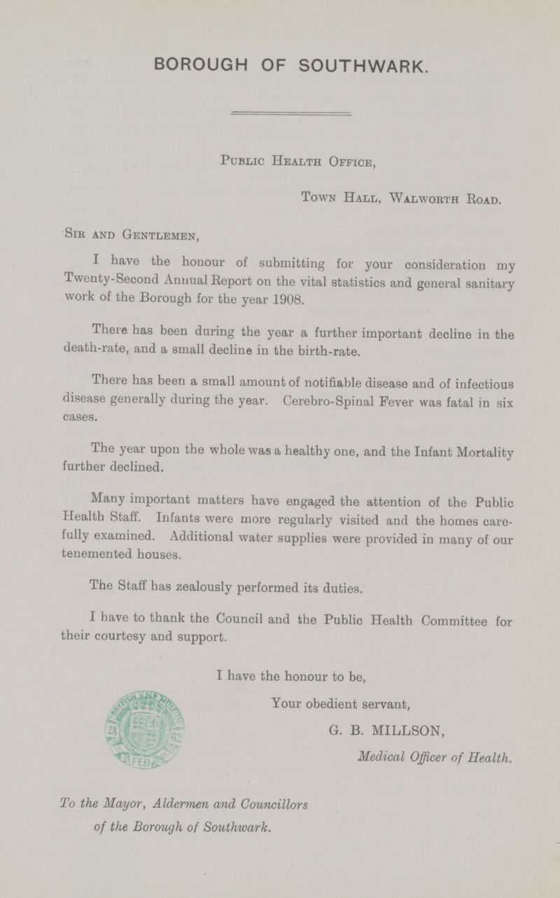 BOROUGH OF SOUTHWARK. Public Health Office, Town Hall, Walworth Road. Sir and Gentlemen, I have the honour of submitting for your consideration my Twenty-Second Annual Report on the vital statistics and general sanitary work of the Borough for the year 1908. There has been during the year a further important decline in the death-rate, and a small decline in the birth-rate. There has been a small amount of notifiable disease and of infectious disease generally during the year. Cerebro-Spinal Fever was fatal in six cases. The year upon the whole was a healthy one, and the Infant Mortality further declined. Many important matters have engaged the attention of the Public Health Staff. Infants were more regularly visited and the homes care fully examined. Additional water supplies were provided in many of our tenemented houses. The Staff has zealously performed its duties. I have to thank the Council and the Public Health Committee for their courtesy and support. I have the honour to be, Your obedient servant, G. B. MILLSON, Medical Officer of Health. To the Mayor, Aldermen and Councillors of the Borough of Southwark.