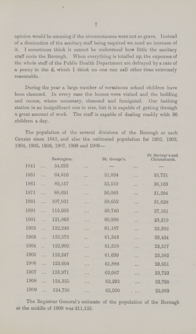 7 opinion would be amusing if the circumstances were not so grave. Instead of a diminution of the sanitary staff being required we need an increase of it. I sometimes think it cannot be understood how little the sanitary staff costs the Borough. When everything is totalled up, the expenses of the whole staff of the Public Health Department are defrayed by a rate of a penny in the £, which I think no one can call other than extremely reasonable. During the year a large number of verminous school children have been cleansed. In every case the homes were visited and the bedding and rooms, where necessary, cleansed and fumigated. Our bathing station is an insignificant one in size, but it is capable of getting through a great amount of work. The staff is capable of dealing readily with 30 children a day. The population of the several divisions of the Borough at each Census since 1841, and also the estimated population for 1902, 1903, 1904, 1905, 1906, 1907, 3908 and 1909— Newington. St. George's. St. Saviour's and Christchurch. 1841 54,693 — — 1851 64,816 51,824 35,731 1861 82,157 55,510 36,169 1871 88,691 56,083 31,294 1881 107,831 58,652 31,628 1891 115,663 59,740 27,161 1901 121,863 60,998 23,319 1902 122,246 61,187 23,392 1903 122,572 61,343 23,454 1904 122,902 61,518 23,517 1905 123,247 61,699 23,582 1906 123,604 61,888 23,651 1907 123,971 62,087 23,723 1908 124,355 62,292 23,795 1909 124,756 62,500 23,869 The Registrar General's estimate of the population of the Borough at the middle of 1909 was 211,125.