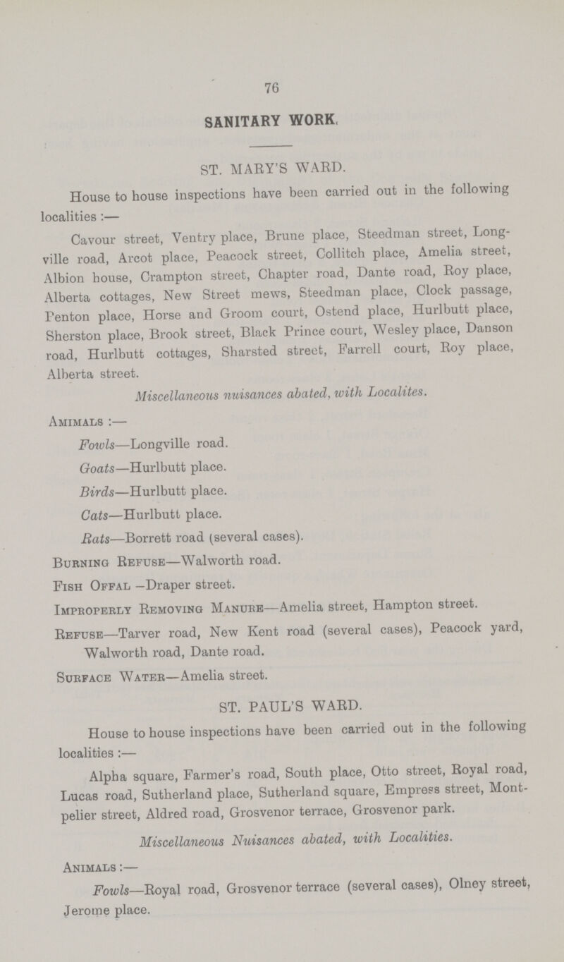 76 SANITARY WORK, ST. MARY'S WARD. House to house inspections have been carried out in the following localities:— Cavour street, Ventry place, Brune place, Steedman street, Long ville road, Arcot place, Peacock street, Collitch place, Amelia street, Albion house, Crampton street, Chapter road, Dante road, Roy place, Alberta cottages, New Street mews, Steedman place, Clock passage, Penton place, Horse and Groom court, Ostend place, Hurlbutt place, Sherston place, Brook street, Black Prince court, Wesley place, Danson road, Hurlbutt cottages, Sharsted street, Farrell court, Roy place, Alberta street. Miscellaneous nuisances abated, with Localites. Amimals :— Fowls—Longville road. Goats—Hurlbutt place. Birds—Hurlbutt place. Cats—Hurlbutt place. Bats—Borrett road (several cases). Burning Refuse—Walworth road. Fish Offal —Draper street. Improperly Removing Manure—Amelia street, Hampton street. Refuse—Tarver road, New Kent road (several cases), Peacock yard, Walworth road, Dante road. Surface Water—Amelia street. ST. PAUL'S WARD. House to house inspections have been carried out in the following localities :— Alpha square, Farmer's road, South place, Otto street, Royal road, Lucas road, Sutherland place, Sutherland square, Empress street, Mont pelier street, Aldred road, Grosvenor terrace, Grosvenor park. Miscellaneous Nuisances abated, with Localities. Animals :— Fowls—Royal road, Grosvenor terrace (several cases), Olney street, Jerome place.