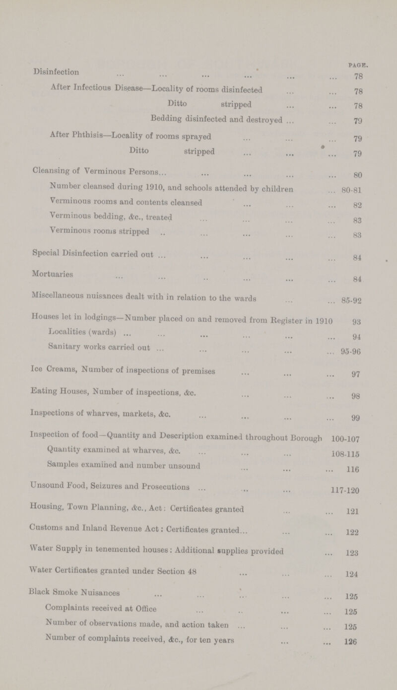 PAGE. Disinfection 78 After Infectious Disease—Locality of rooms disinfected 78 Ditto stripped 78 Bedding disinfected and destroyed 79 After Phthisis—Locality of rooms sprayed 79 Ditto stripped 79 Cleansing of Verminous Persons 80 Number cleansed during 1910, and schools attended by children 80-81 Verminous rooms and contents cleansed 82 Verminous bedding, Ac., treated 83 Verminous rooms stripped 83 Special Disinfection carried out 84 Mortuaries 84 Miscellaneous nuisances dealt with in relation to the wards 85-92 Houses let in lodgings—Number placed on and removed from Register in 1910 93 Localities (wards) 94 Sanitary works carried out 95-96 Ice Creams, Number of inspections of premises 97 Eating Houses, Number of inspections, &c. 98 Inspections of wharves, markets, Ac. 99 Inspection of food—Quantity and Description examined throughout Borough 100-107 Quantity examined at wharves, (fee. 108-115 Samples examined and number unsound 116 Unsound Food, Seizures and Prosecutions 117-120 Housing, Town Planning, &c., Act: Certificates granted 121 Customs and Inland Revenue Act: Certificates granted 122 Water Supply in tenemented houses: Additional supplies provided 123 Water Certificates granted under Section 48 124 Black Smoke Nuisances 125 Complaints received at Office 125 Number of observations made, and action taken 125 Number of complaints received, &c., for ten years 126