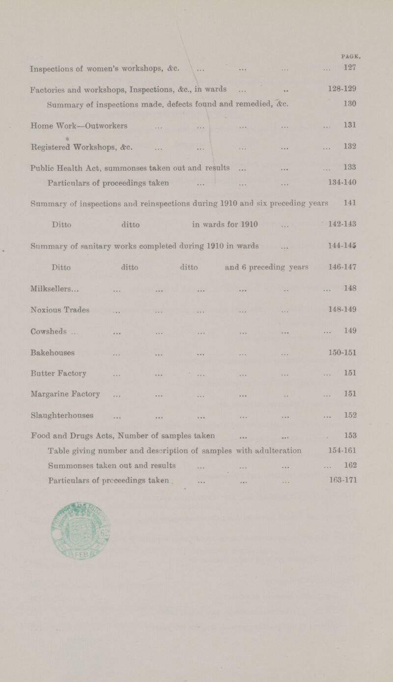 PAGE. Inspections of women's workshops, &c. 127 Factories and workshops, Inspections, &c., in wards 128-129 Summary of inspections made, defects found and remedied, &c. 130 HomeWork—Outworkers 131 Registered Workshops, &c. 132 Public Health Act, summonses taken out and results 133 Particulars of proceedings taken 134-140 Summary of inspections and reinspections during 1910 and six preceding years 141 Ditto ditto in wards for 1910 142-143 Summary of sanitary works completed during 1910 in wards 144-145 Ditto ditto ditto and 6 preceding years 146-147 Milksellers 148 Noxious Trades 148-149 Cowsheds 149 Bakehouses 150-151 Butter Factory 151 Margarine Factory 151 Slaughterhouses 152 Food and Drugs Acts, Number of samples taken 153 Table giving number and description of samples with adulteration 154-161 Summonses taken out and results 162 Particulars of proceedings taken 163-171