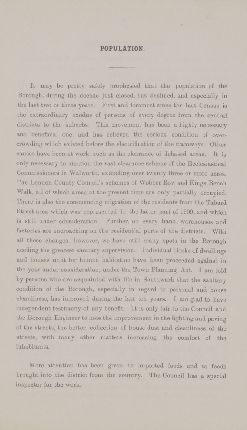 POPULATION. It may be pretty safely prophesied that the population of the Borough, during the decade just closed, has declined, and especially in the last two or three years. First and foremost since the last Census is the extraordinary exodus of persons of every degree from the central districts to the suburbs. This movement has been a highly necessary and beneficial one, and has relieved the serious condition of over crowding which existed before the electrification of the tramways. Other causes have been at work, such as the clearance of debased areas. It is only necessary to niention the vast clearance scheme of the Ecclesiastical Commissioners in Walworth, extending over twenty three or more acres. The London County Council's schemes of Webber Row and Kings Bench Walk, all of which areas at the present time are only partially occupied. There is also the commencing migration of the residents from the Tabard Street area which was represented in the latter part of 1909, and which is still under consideration. Further, on every hand, warehouses and factories are encroaching on the residential parts of the districts. With all these changes, however, we have still many spots in the Borough needing the greatest sanitary supervision. Individual blocks of dwellings and houses unfit for human habitation have been proceeded against in the year under consideration, under the Town Planning Act. I am told by persons who are acquainted with life in Southwark that the sanitary condition of the Borough, especially in regard to personal and house cleanliness, has improved during the last ten years. I am glad to have independent testimony of any benefit. It is only fair to the Council and the Borough Engineer to note the improvement in the lighting and paving of the streets, the better collection of house dust and cleanliness of the streets, with many other matters increasing the comfort of the inhabitants. More attention has been given to imported foods and to foods brought into the district from the country. The Council has a special inspector for the work.