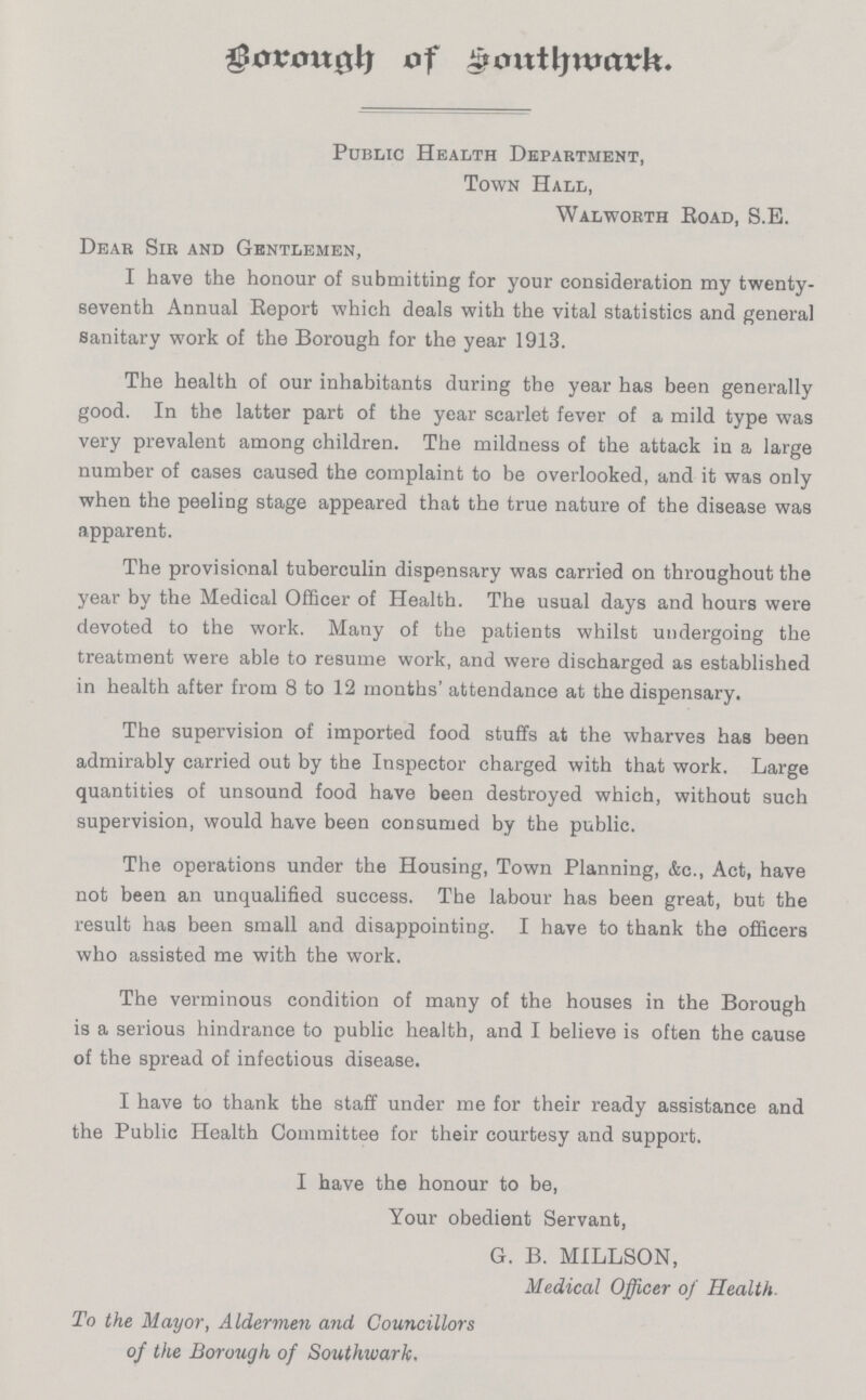 Borough of Southwark. Public Health Department, Town Hall, Walworth Road, S.E. Dear Sir and Gentlemen, I have the honour of submitting for your consideration my twenty seventh Annual Report which deals with the vital statistics and general sanitary work of the Borough for the year 1913. The health of our inhabitants during the year has been generally good. In the latter part of the year scarlet fever of a mild type was very prevalent among children. The mildness of the attack in a large number of cases caused the complaint to be overlooked, and it was only when the peeling stage appeared that the true nature of the disease was apparent. The provisional tuberculin dispensary was carried on throughout the year by the Medical Officer of Health. The usual days and hours were devoted to the work. Many of the patients whilst undergoing the treatment were able to resume work, and were discharged as established in health after from 8 to 12 months' attendance at the dispensary. The supervision of imported food stuffs at the wharves has been admirably carried out by the Inspector charged with that work. Large quantities of unsound food have been destroyed which, without such supervision, would have been consumed by the public. The operations under the Housing, Town Planning, &c., Act, have not been an unqualified success. The labour has been great, but the result has been small and disappointing. I have to thank the officers who assisted me with the work. The verminous condition of many of the houses in the Borough is a serious hindrance to public health, and I believe is often the cause of the spread of infectious disease. I have to thank the staff under me for their ready assistance and the Public Health Committee for their courtesy and support. I have the honour to be, Your obedient Servant, G. B. MILLSON, Medical Officer of Health. To the Mayor, Aldervien and Councillors of the Borough of Southwark.