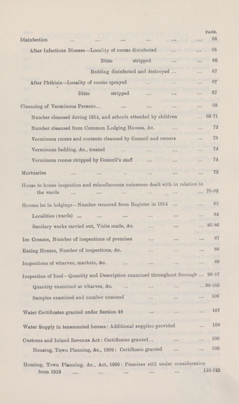 page. Disinfection 66 After Infectious Disease—Locality of rooms disinfected 66 Ditto stripped 66 Bedding disinfected and destroyed 67 After Phthisis—Locality of rooms sprayed 67 Ditto stripped 67 Cleansing of Verminous Persons 68 Number cleansed during 1914, and schools attended by children 69-71 Number cleansed from Common Lodging Houses, &c. 72 Verminous rooms and contents cleansed by Council and owners 73 Verminous bedding, &c., treated 74 Verminous rooms stripped by Council's staff 74 Mortuaries 75 House to house inspection and miscellaneous nuisances dealt with in relation to the wards 76-82 Houses let in lodgings—Number removed from Register in 1914 83 Localities (wards) 84 Sanitary works carried out, Visits made, &c. 85-86 Ice Creams, Number of inspections of premises 87 Eating Houses, Number of inspections, &c. 88 Inspections of wharves, markets, &c. 89 Inspection of food—Quantity and Description examined throughout Borough 90 97 Quantity examined at wharves, Ac. 98-105 Samples examined and number unsound 106 Water Certificates granted under Section 48 107 Water Supply in tenemented houses : Additional supplies provided 108 Customs and Inland Revenue Act: Certificates granted 109 Housing, Town Planning, &c., 1909: Certificate granted 109 Housing, Town Planning, Ac., Act, 1909: Premises still under consideration from 1913 110-123