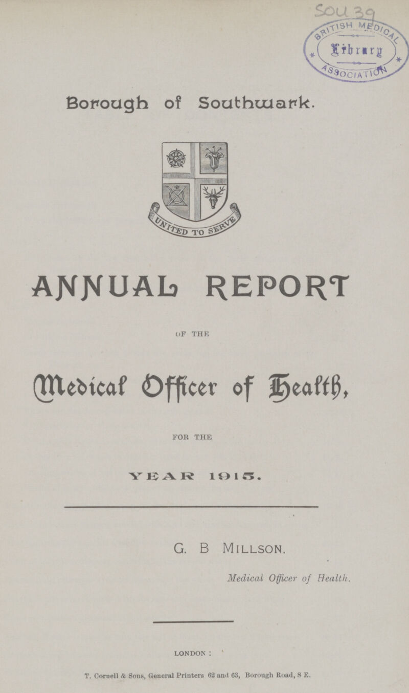 50439 Borough of Southwark. Annual Report OF THE Medical Officer of Health, FOR THE YEAR 1915. G. B Millson. Medical Officer of Health. LONDON: T. Cornell & Sons, General Printers 62 and 63, Borough Road, S E.