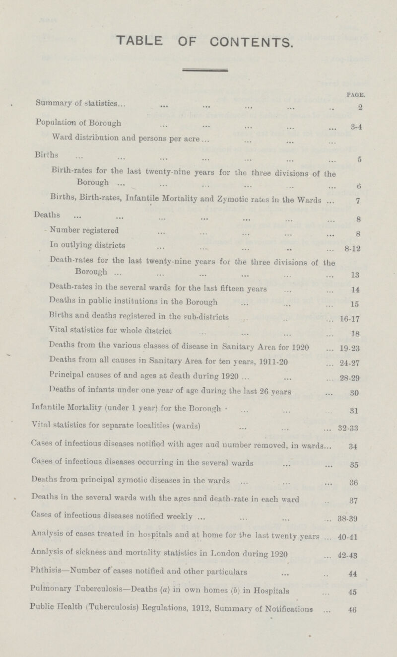 TABLE OF CONTENTS. page. Summary of statistics 2 Population of Borough 3-4 Ward distribution and persons per acre Births 5 Birth-rates for the last twenty-nine years for the three divisions of the Borough 6 Births, Birth-rates, Infantile Mortality and Zymotic rates in the Wards 7 Deaths 8 Number registered 8 In outlying districts 8-12 Death-rates for the last twenty-nine years for the three divisions of the Borough 13 Death-rates in the several wards for the last fifteen years 14 Deaths in public institutions in the Borough 15 Births and deaths registered in the sub-districts 16-17 Vital statistics for whole district 18 Deaths from the various classes of disease in Sanitary Area for 1920 19-23 Deaths from all causes in Sanitary Area for ten years, 1911-20 24-27 Principal causes of and ages at death during 1920 28-29 Deaths of infants under one year of age during the last 26 years 30 Infantile Mortality (under 1 year) for the Borough 31 Vital statistics for separate localities (wards) 32-33 Cases of infectious diseases notified with ages and number removed, in wards 34 Cases of infectious diseases occurring in the several wards 35 Deaths from principal zymotic diseases in the wards 36 Deaths in the several wards with the ages and death-rate in each ward 37 Cases of infectious diseases notified weekly 38-39 Analysis of cases treated in hospitals and at home for the last twenty years 40-41 Analysis of sickness and mortality statistics in London during 1920 42-43 Phthisis—Number of cases notified and other particulars 44 Pulmonary Tuberculosis—Deaths (a) in own homes (b) in Hospitals 45 Public Health (Tuberculosis) Regulations, 1912, Summary of Notifications 46