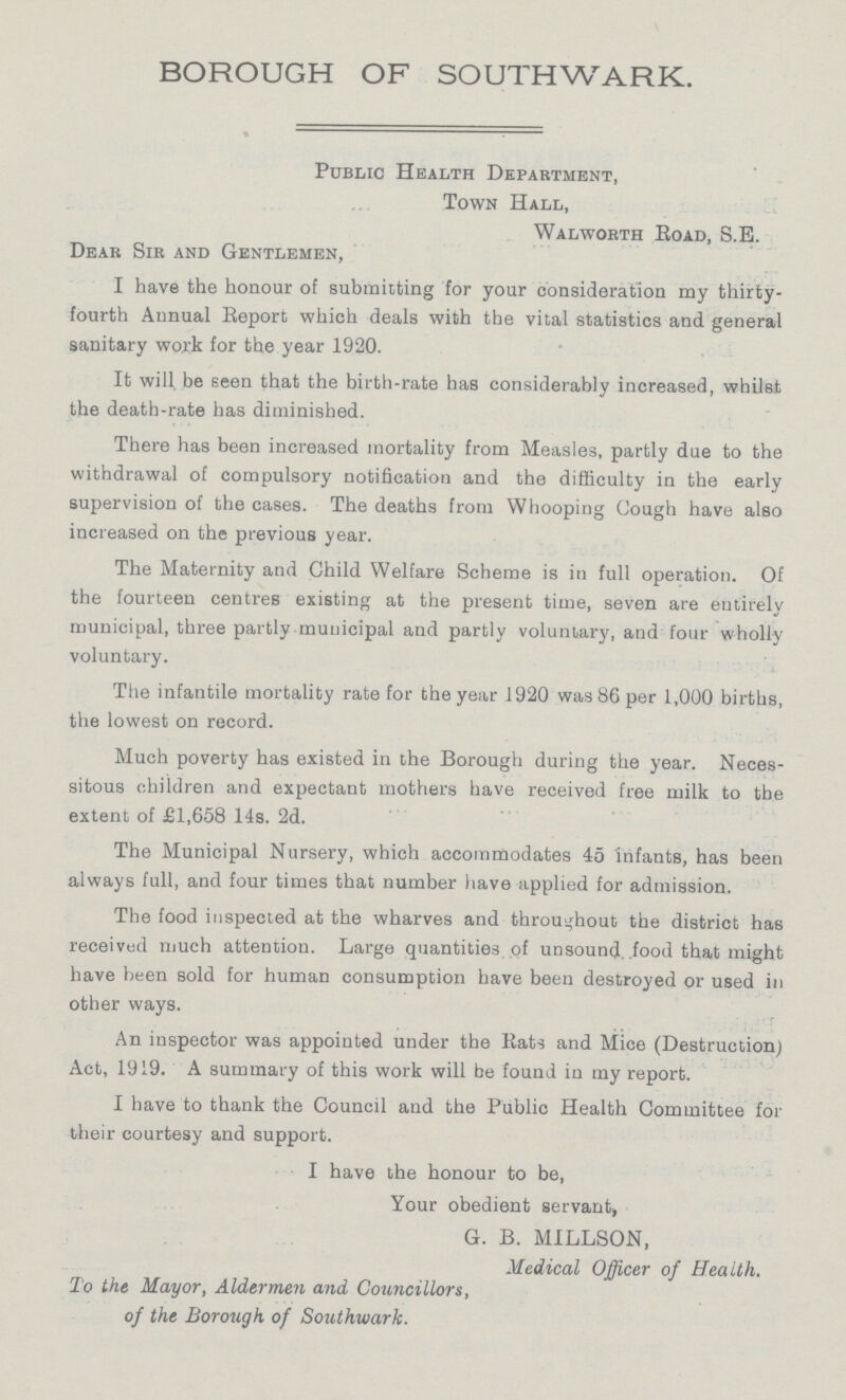 BOROUGH OF SOUTHWARK. Public Health Department, Town Hall, Walworth Road, S.E. Dear Sir and Gentlemen, I have the honour of submitting for your consideration my thirty fourth Annual Report which deals with the vital statistics and general sanitary work for the year 1920. It will be seen that the birth-rate has considerably increased, whilst the death-rate has diminished. There has been increased mortality from Measles, partly due to the withdrawal of compulsory notification and the difficulty in the early supervision of the cases. The deaths from Whooping Cough have also increased on the previous year. The Maternity and Child Welfare Scheme is in full operation. Of the fourteen centres existing at the present time, seven are entirely municipal, three partly municipal and partly voluntary, and four wholly voluntary. The infantile mortality rate for the year 1920 was 86 per 1,000 births, the lowest on record. Much poverty has existed in the Borough during the year. Neces sitous children and expectant mothers have received free milk to the extent of £1,658 14s. 2d. The Municipal Nursery, which accommodates 45 infants, has been always full, and four times that number have applied for admission. The food inspected at the wharves and throughout the district has received much attention. Large quantities, of unsound, food that might have been sold for human consumption have been destroyed or used in other ways. An inspector was appointed under the Rats and Mice (Destruction) Act, 1919. A summary of this work will be found in my report. I have to thank the Council and the Public Health Committee for their courtesy and support. I have the honour to be, Your obedient servant, G. B. MILLSON, Medical Officer of Health. To the Mayor, Aldermen and Councillors, of the Borough of Southwark.