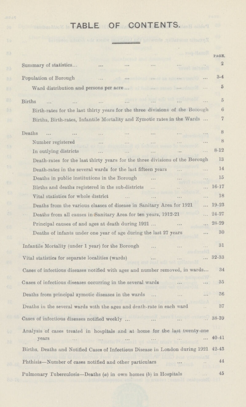 TABLE OF CONTENTS. PAGE. Summary of statistics. 2 Population of Borough 3-4 Ward distribution and persons per acre 5 Births 5 Birth-rates for the last thirty years for the three divisions of the Borough 6 Births, Birth-rates, Infantile Mortality and Zymotic rates in the Wards 7 Deaths 8 Number registered 8 In outlying districts 8-12 Death-rates for the last thirty years for the three divisions of the Borough 13 Death-rates in the several wards for the last fifteen years 14 Deaths in public institutions in the Borough 15 Births and deaths registered in the sub-districts 16-17 Vital statistics for whole district 18 Deaths from the various classes of disease in Sanitary Area for 1921 19-23 Deaths from all causes in Sanitary Area for ten years, 1912-21 24-27 Principal causes of and ages at death during 1921 28-29 Deaths of infants under one year of age during the last 27 years 30 Infantile Mortality (under 1 year) for the Borough 31 Vital statistics for separate localities (wards) 32-33 Cases of infectious diseases notified with ages and number removed, in wards 34 Cases of infectious diseases occurring in the several wards 35 Deaths from principal zymotic diseases in the wards 36 Deaths in the several wards with the ages and death-rate in each ward 37 Cases of infectious diseases notified weekly 38-39 Analysis of cases treated in hospitals and at home for the last twenty-one years 40-41 Births, Deaths and Notified Cases of Infectious Disease in London during 1921 42-43 Phthisis—Number of cases notified and other particulars 44 Pulmonary Tuberculosis—Deaths (a) in own homes (b) in Hospitals 45