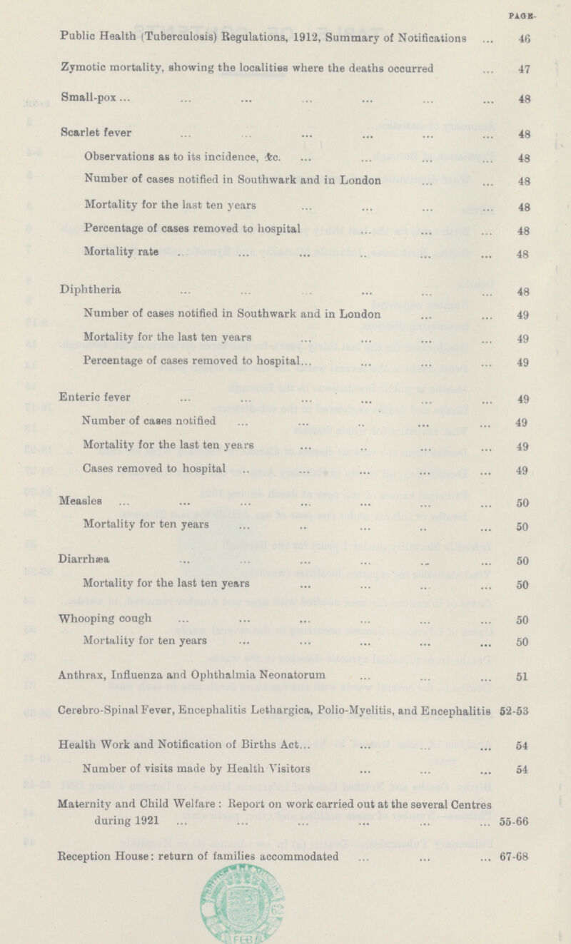 PAGE. Public Health (Tuberculosis) Regulations, 1912, Summary of Notifications 46 Zymotic mortality, showing the localities where the deaths occurred 47 Small-pox ... ... 48 Scarlet fever 48 Observations as to its incidence, &c 48 Number of cases notified in Southwark and in London 48 Mortality for the last ten years 48 Percentage of cases removed to hospital 48 Mortality rate 48 Diphtheria 48 Number of cases notified in Southwark and in London 49 Mortality for the last ten years 49 Percentage of cases removed to hospital 49 Enteric fever 49 Number of cases notified 49 Mortality for the last ten years 49 Cases removed to hospital 49 Measles 50 Mortality for ten years 50 Diarrhæa 50 Mortality for the last ten years 50 Whooping cough 50 Mortality for ten years 50 Anthrax, Influenza and Ophthalmia Neonatorum 51 Cerebro-Spinal Fever, Encephalitis Lethargica, Polio-Myelitis, and Encephalitis 52-53 Health Work and Notification of Births Act 54 Number of visits made by Health Visitors 54 Maternity and Child Welfare : Report on work carried out at the several Centres during 1921 55-66 Reception House: return of families accommodated 67-68