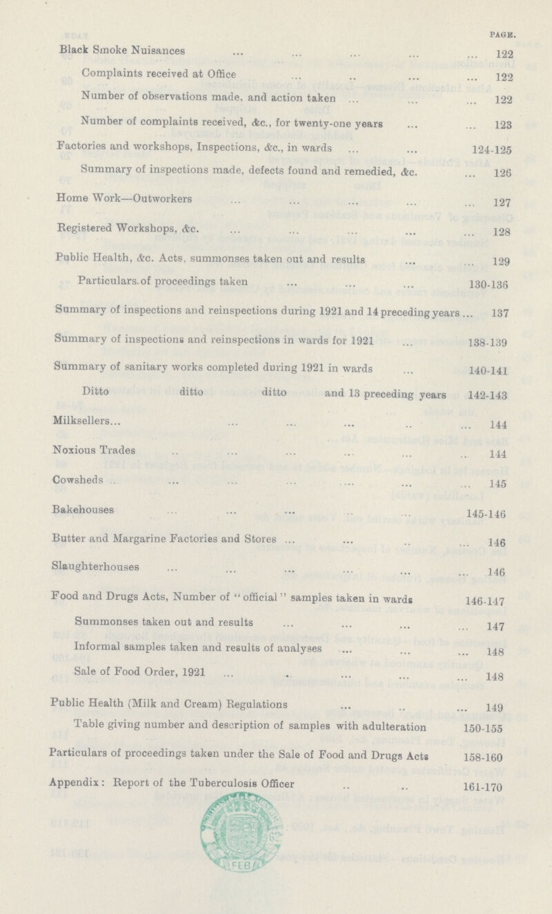 PAGE. Black Smoke Nuisances 122 Complaints received at Office 122 Number of observations made, and action taken 122 Number of complaints received, &C., for twenty-one years ... ... 123 Factories and workshops, Inspections, &c., in wards 124-125 Summary of inspections made, defects found and remedied, &c. 125 Home Work—Outworkers 127 Registered Workshops, Ac. 128 Public Health, &c. Acts, summonses taken out and results 129 Particulars.of proceedings taken 130-136 Summary of inspections and reinspections during 1921 and 14 preceding years 137 Summary of inspections and reinspections in wards for 1921 138-139 Summary of sanitary works completed during 1921 in wards 140-141 Ditto ditto ditto and 13 preceding years 142-143 Milksellers 144 Noxious Trades 144 Cowsheds 145 Bakehouses 145-146 Butter and Margarine Factories and Stores 146 Slaughterhouses 146 Food and Drugs Acts, Number of  official samples taken in wards 146-147 Summonses taken out and results 147 Informal samples taken and results of aualyses 148 Sale of Food Order, 1921 148 Public Health (Milk and Cream) Regulations 149 Table giving number and description of samples with adulteration 150-155 Particulars of proceedings taken under the Sale of Food and Drugs Acts 158-160 Appendix: Report of the Tuberculosis Officer 161-170