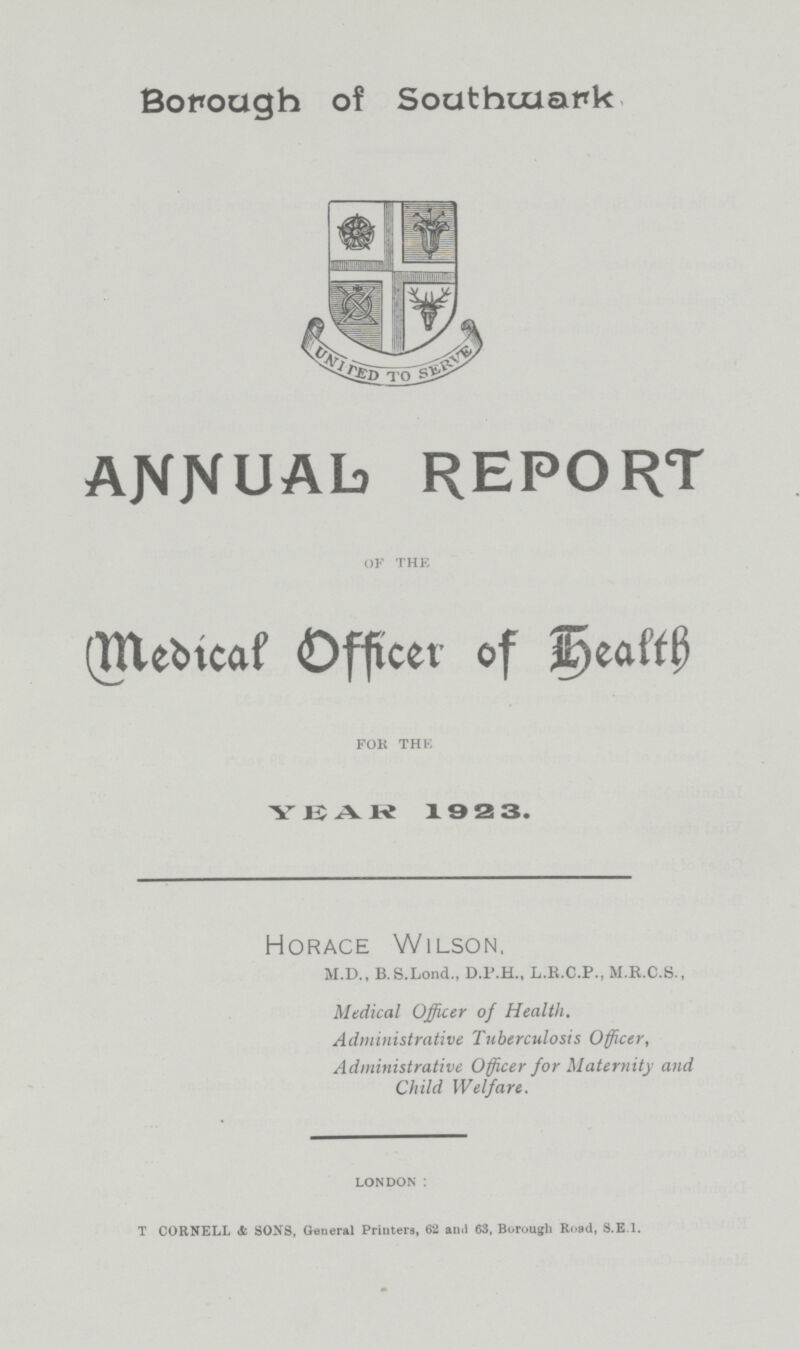 Borough of Southwark ANNUAL REPORT of the (Medical Officer of health for the YEAR 1 9 2 3. Horace Wilson, M.D., B.S.Lond., D.P.H., L.R.C.P., M.R.C.S., Medical Officer of Health. Administrative Tuberculosis Officer, Administrative Officer for Maternity and Child Welfare. LONDON : t CORNELL & sons, General Printers, 62 and 63, Borough Road, s.E.I.