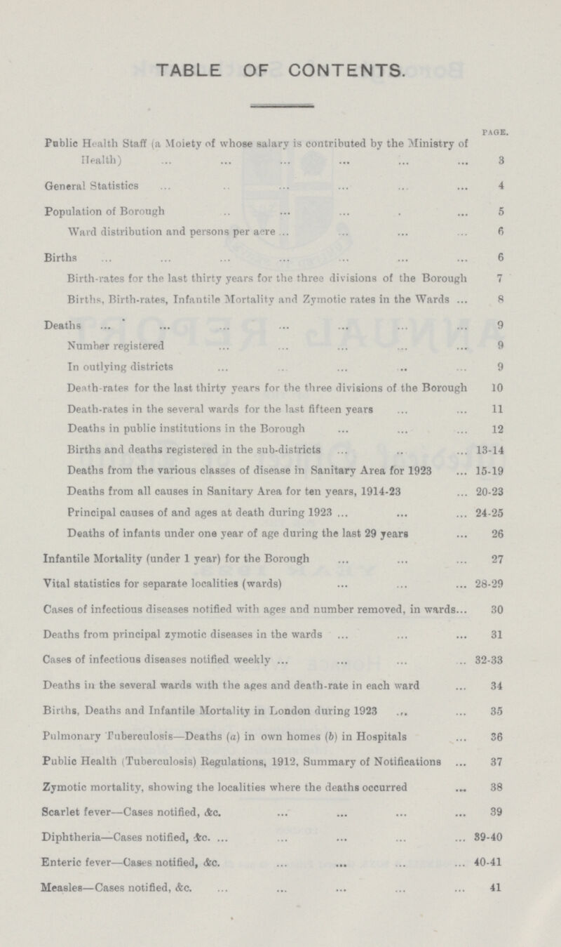 TABLE OF CONTENTS. page. Poblic Health Staff (a Moiety of whose salary is contributed by the Ministry of Health) 3 General Statistics 4 Population of Borough 5 Ward distributionand persons per acre 6 Births 6 Birth-rates for the last thirty years for the three divisions of the Borough 7 Births, Birth-rates, Infantile Mortality and Zymotic rates in the Wards 8 Deaths 9 Number registered 9 In outlying districts 9 Death-rates for the last thirty years for the three divisions of the Borough 10 Death-rates in the several wards for the last fifteen years 11 Deaths in public institutions in the Borough 12 Births and deaths registered in the sub-districts 13-14 Deaths from the various classes of disease in Sanitary Area for 1923 15-19 Deaths from all causes in Sanitary Area for ten years, 1914-23 20-23 Principal causes of and ages at death during 1923 24-25 Deaths of infants under one year of age during the last 29 years 26 Infantile Mortality (under 1 year) for the Borough 27 Vital statistics for separate localities (wards) 28-29 Cases of infectious diseases notified with ages and number removed, in wards 30 Deaths from principal zymotic diseases in the wards 31 Cases of infectious diseases notified weekly 32-33 Deaths in the several wards with the ages and death-rate in each ward 34 Births, Deaths and Infantile Mortality in London during 1923 35 Pulmonary Tuberculosis—Deaths (a) in own homes (b) in Hospitals 36 Public Health (Tuberculosis) Regulations, 1912, Summary of Notifications 37 Zymotic mortality, showing the localities where the deaths occurred 38 Scarlet fever—Cases notified, &c 39 Diphtheria—Cases notified, &c.39-40 Enteric fever—Cases notified, &c.40-41 Measles—Cases notified, &c.41