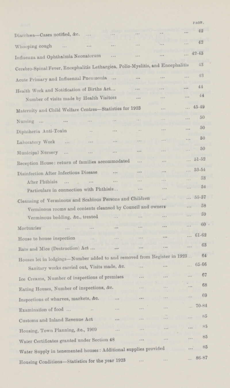 PAGE Diarrhæa—Cases notified,&c.42 Whooping cough 42 Influenza and Ophthalmia Neonatorum 42-43 Cerebro-Spinal Fever, Encephalitis Lethargica, Polio-Myelitis, and Encephalitis 13 Acute Primary and Influenzal Pneumonia 43 Health Work and Notification of Births Act 44 Number of visits made by Health Visitors 44 Maternity and Child Welfare Centres—Statistics for 1923 45-49 Nursing 50 Diphtheria Anti-Toxin 50 Laboratory Work 50 Municipal Nursery 50 Reception House: return of families accommodated 51-52 Disinfection After Infectious Disease 53-54 After Phthisis 53 Particulars in connection with Phthisis. 54 Cleansing of Verminous and Scabious Persons and Children 55-57 Verminous rooms and contents cleansed by Council and owners 58 Verminous bedding, &c., treated 59 Mortuaries 60 House to house inspection 61-62 Rats and Mice (Destruction) Act 63 Houses let in lodgings—Number added to and removed from Register in 1923 64 Sanitary works carried out, Visits made, &c.65-66 Ice Creams, Number of inspections of premises 67 Eating Houses, Number of inspections, &c.68 Inspections of wharves, markets, &c.69 Examination of food 70-84 Customs and Inland Revenue Act 85 Housing, Town Planning, &c., 1909 85 Water Certificates granted under Section 48 85 Water Supply in tenemented houses : Additional supplies provided 85 Housing Conditions—Statistics for the year 1923 86-87