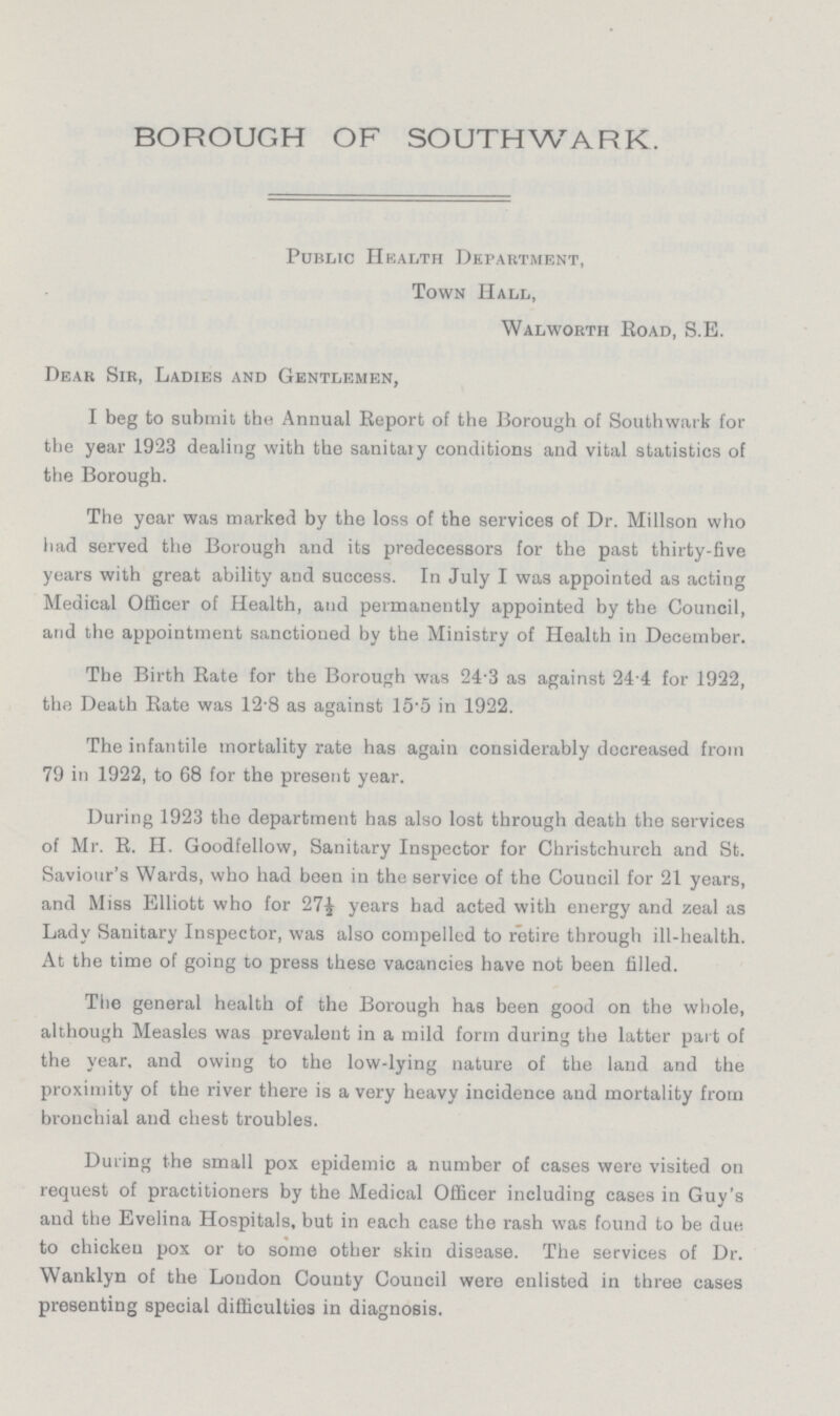 BOROUGH OF SOUTHWARK. Public Health Department, Town Hall, Walworth Eoad, S.E. Dear Sir, Ladies and Gentlemen, I beg to submit the Annual Report of the Borough of Southwark for the year 1923 dealing with the sanitary conditions and vital statistics of the Borough. The year was marked by the loss of the services of Dr. Millson who had served the Borough and its predecessors for the past thirty-five years with great ability and success. In July I was appointed as acting Medical Officer of Health, and permanently appointed by the Council, and the appointment sanctioned by the Ministry of Health in December. The Birth Rate for the Borough was 24.3 as against 24 4 for 1922, the Death Rate was 12.8 as against 15.5 in 1922. The infantile mortality rate has again considerably decreased from 79 in 1922, to 68 for the present year. During 1923 the department has also lost through death the services of Mr. R. H. Goodfellow, Sanitary Inspector for Christchurch and St. Saviour's Wards, who had been in the service of the Council for 21 years, and Miss Elliott who for 271/2 years had acted with energy and zeal as Lady Sanitary Inspector, was also compelled to retire through ill-health. At the time of going to press these vacancies have not been filled. The general health of the Borough has been good on the whole, although Measles was prevalent in a mild form during the latter part of the year, and owing to the low-lying nature of the laud and the proximity of the river there is a very heavy incidence and mortality from bronchial and chest troubles. During the small pox epidemic a number of cases were visited on request of practitioners by the Medical Officer including cases in Guy's and the Evelina Hospitals, but in each case the rash was found to be due, to chicken pox or to some other skin disease. The services of Dr. Wanklyn of the London County Council were enlisted in three cases presenting special difficulties in diagnosis.