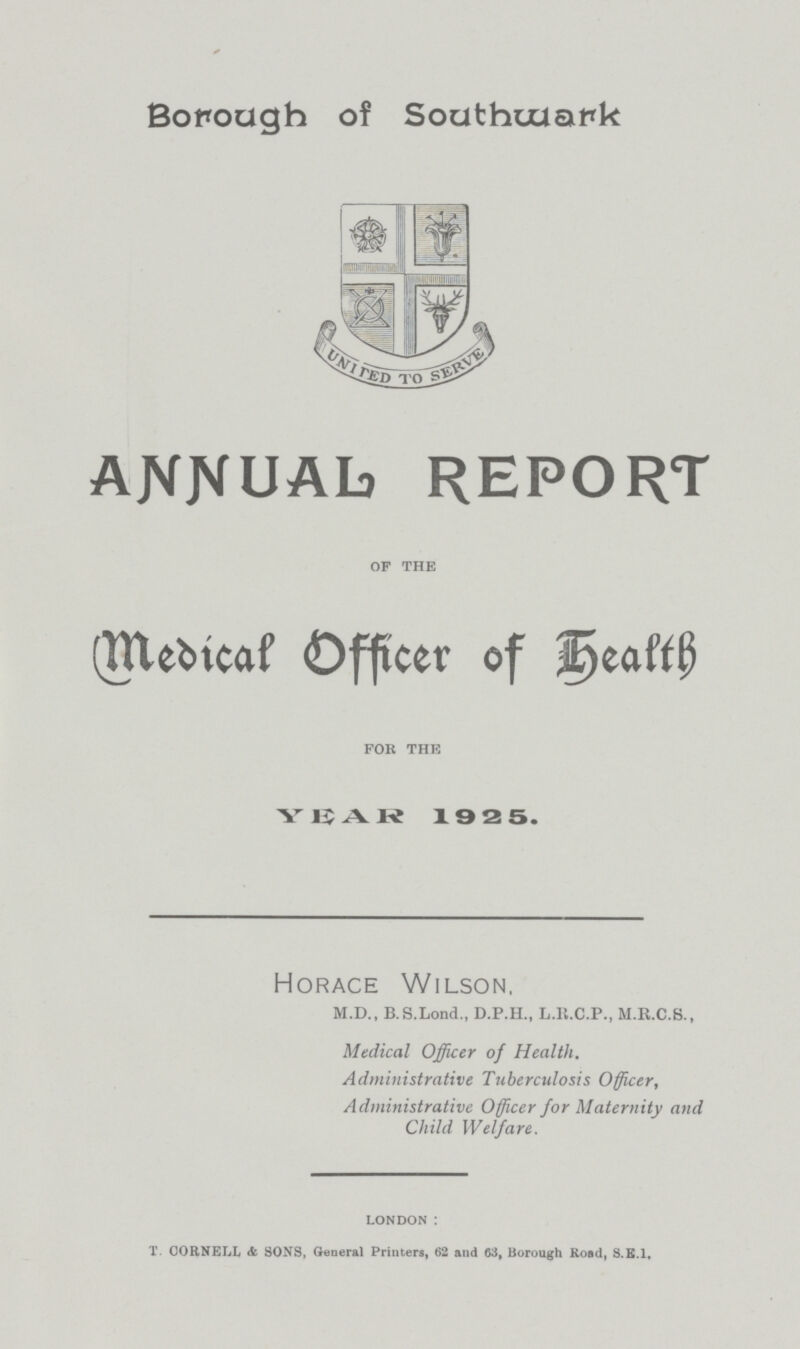 Borough of Southuuark annual report Medical Officer Of Health YEAR 1925. Horace Wilson, M.D., B.S.Lond., D.P.H., L.H.C.P., M.R.C.S., Medical Officer of Health. Administrative Tuberculosis Officer, Administrative Officer for Maternity and Child Welfare. of the for the london: T. CORNELL & SONS, General Printers, 62 and 63, Borough Road, S.E.1.