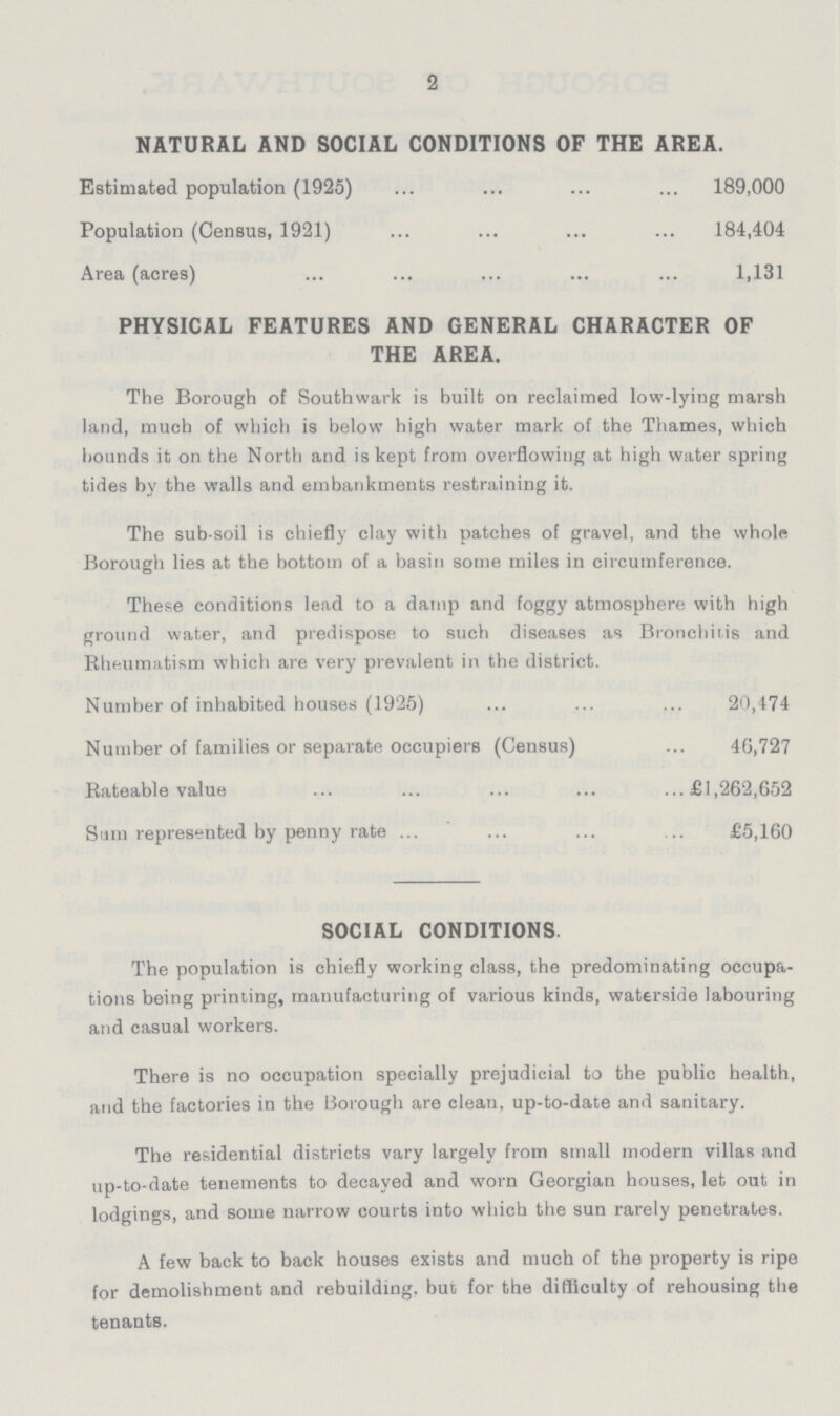 2 NATURAL AND SOCIAL CONDITIONS OP THE AREA Estimated population (1925) 189,000 Population (Census, 1921) 184,404 Area (acres) 1,131 PHYSICAL FEATURES AND GENERAL CHARACTER OF THE AREA The Borough of Southwark is built on reclaimed low-lying marsh land, much of which is below high water mark of the Thames, which bounds it on the North and is kept from overflowing at high water spring tides by the walls and embankments restraining it The sub-soil is chiefly clay with patches of gravel, and the whole Borough lies at the bottom of a basin some miles in circumference These conditions lead to a damp and foggy atmosphere with high ground water, and predispose to such diseases as Bronchitis and Rheumatism which are very prevalent in the district Number of inhabited houses (1925) 20,474 Number of families or separate occupiers (Census) 40,727 Rateable value £1,262,652 Sum represented by penny rate £5,160 SOCIAL CONDITIONS The population is chiefly working class, the predominating occupa tions being printing, manufacturing of various kinds, waterside labouring and casual workers There is no occupation specially prejudicial to the public health, and the factories in the Borough are clean, up-to-date and sanitary The residential districts vary largely from small modern villas and up-to-date tenements to decayed and worn Georgian houses, let out in lodgings, and some narrow courts into which the sun rarely penetrates A few back to back houses exists and much of the property is ripe for demolishment and rebuilding, but for the difficulty of rehousing the tenants