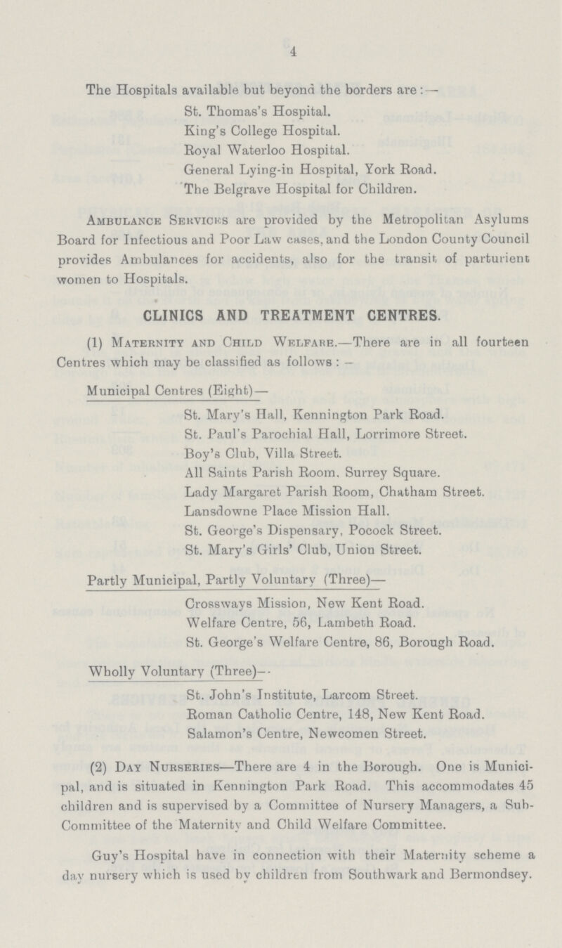 4 The Hospitals available but beyond the borders are:— St. Thomas's Hospital. King's College Hospital. Royal Waterloo Hospital. General Lying-in Hospital, York Road. The Belgrave Hospital for Children. Ambulance Sekvicks are provided by the Metropolitan Asylums Board for Infectious and Poor Law oases, and the London County Council provides Ambulances for accidents, also for the transit of parturient women to Hospitals. CLINICS AND TREATMENT CENTRES. (1) Maternity and Child Welfare.—There are in all fourteen Centres -which may be classified as follows:— Municipal Centres (Eight)— St. Mary's Hall, Kennington Park Road. St. Paul's Parochial Hall, Lorrimore Street. Boy's Club, Villa Street. All Saints Parish Room. Surrey Square. Lady Margaret Parish Room, Chatham Street. Lansdowne Place Mission Hall. St. George's Dispensary, Pocock Street. St. Mary's Girls' Club, Union Street. Partly Municipal, Partly Voluntary (Three)— Crossways Mission, New Kent Road. Welfare Centre, 56, Lambeth Road. St. George's Welfare Centre, 86, Borough Road. Wholly Voluntary (Three)-- St. John's Institute, Larcom Street. Roman Catholic Centre, 148, New Kent Road. Salamon's Centre, Newcomen Street. (2) Day Nurseries—There are 4 in the Borough. One is Munici pal, and is situated in Kennington Park Road. This accommodates 45 children and is supervised by a Committee of Nursery Managers, a Sub committee of the Maternity and Child Welfare Committee. Guy's Hospital have in connection with their Maternity scheme a dav nursery which is used by children from Southwark and Bermondsey.