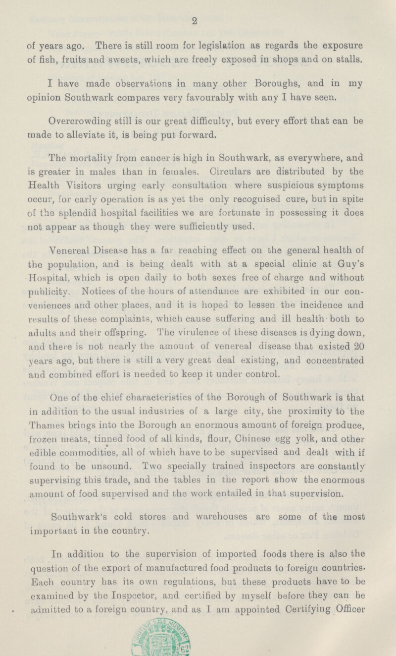 2 of years ago. There is still room for legislation as regards the exposure of fish, fruits and sweets, which are freely exposed in shops and on stalls. I have made observations in many other Boroughs, and in my opinion Southwark compares very favourably with any I have seen. Overcrowding still is our great difficulty, but every effort that can be made to alleviate it, is being put forward. The mortality from cancer is high in Southwark, as everywhere, and is greater in males than in females. Circulars are distributed by the Health Visitors urging early consultation where suspicious symptoms occur, for early operation is as yet the only recoguised cure, but in spite of the splendid hospital facilities we are fortunate in possessing it does not appear as though they were sufficiently used. Venereal Disease has a far reaching effect on the general health of the population, and is being dealt with at a special clinic at Guy's Hospital, which is open daily to both sexes free of charge and without publicity. Notices of the hours of attendance are exhibited in our con veniences and other places, and it is hoped to lessen the incidence and results of these complaints, which cause suffering and ill health both to adults and their offspring. The virulence of these diseases is dying down, and there is not nearly the amount of venereal disease that existed 20 years ago, but there is still a very great deal existing, and concentrated and combined effort is needed to keep it under control. One of the chief characteristics of the Borough of Southwark is that in addition to the usual industries of a large city, the proximity to the Thames brings into the Borough an enormous amount of foreign produce, frozen meats, tinned food of all kinds, flour, Chinese egg yolk, and other edible commodities, all of which have to be supervised and dealt with if found to be unsound. Two specially trained inspectors are constantly supervising this trade, and the tables in the report show the enormous amount of food supervised and the work entailed in that supervision. Southwark's cold stores and warehouses are some of the most important in the country. In addition to the supervision of imported foods there is also the question of the export of manufactured food products to foreign countries. Each country has its own regulations, but these products have to be examined by the Inspector, and certified by myself before they can be admitted to a foreign country, and as I am appointed Certifying Officer