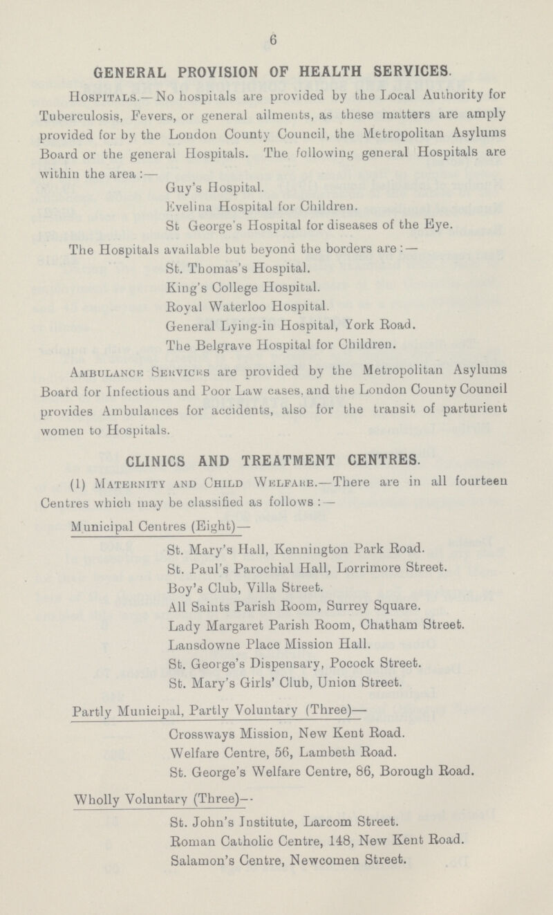 6 GENERAL PROVISION OF HEALTH SERVICES Hospitals.— No hospitals are provided by the Local Authority for Tuberculosis, Fevers, or general ailments, as these matters are amply provided for by the Loudon County Council, the Metropolitan Asylums Board or the general Hospitals. The following general Hospitals are within the area:— Guy's Hospital. Evelina Hospital for Children. St George's Hospital for diseases of the Eye. The Hospitals available but beyond the borders are:— St. Thomas's Hospital. King's College Hospital. Royal Waterloo Hospital. General Lying.in Hospital, York Road. The Belgrave Hospital for Children. Ambulance Services are provided by the Metropolitan Asylums Board for Infectious and Poor Law cases, and the London County Council provides Ambulances for accidents, also for the transit of parturient women to Hospitals. CLINICS AND TREATMENT CENTRES. (1) Maternity and Child Welfaue.—There are in all fourteen Centres which may be classified as follows:— Municipal Centres (Eight)— St. Mary's Hall, Kennington Park Road. St. Paul's Parochial Hall, Lorrimore Street. Boy's Club, Villa Street. All Saints Parish Room, Surrey Square. Lady Margaret Parish Room, Chatham Street. Lansdowne Place Mission Hall. St. George's Dispensary, Pocock Street. St. Mary's Girls' Club, Union Street. Partly Municipal, Partly Voluntary (Three)— Crossways Mission, New Kent Road. Welfare Centre, 56, Lambeth Road. St. George's Welfare Centre, 86, Borough Road. Wholly Voluntary (Three)— St. John's Institute, Larcom Street. Roman Catholic Centre, 148, New Kent Road. Salamon's Centre, Newcomen Street.