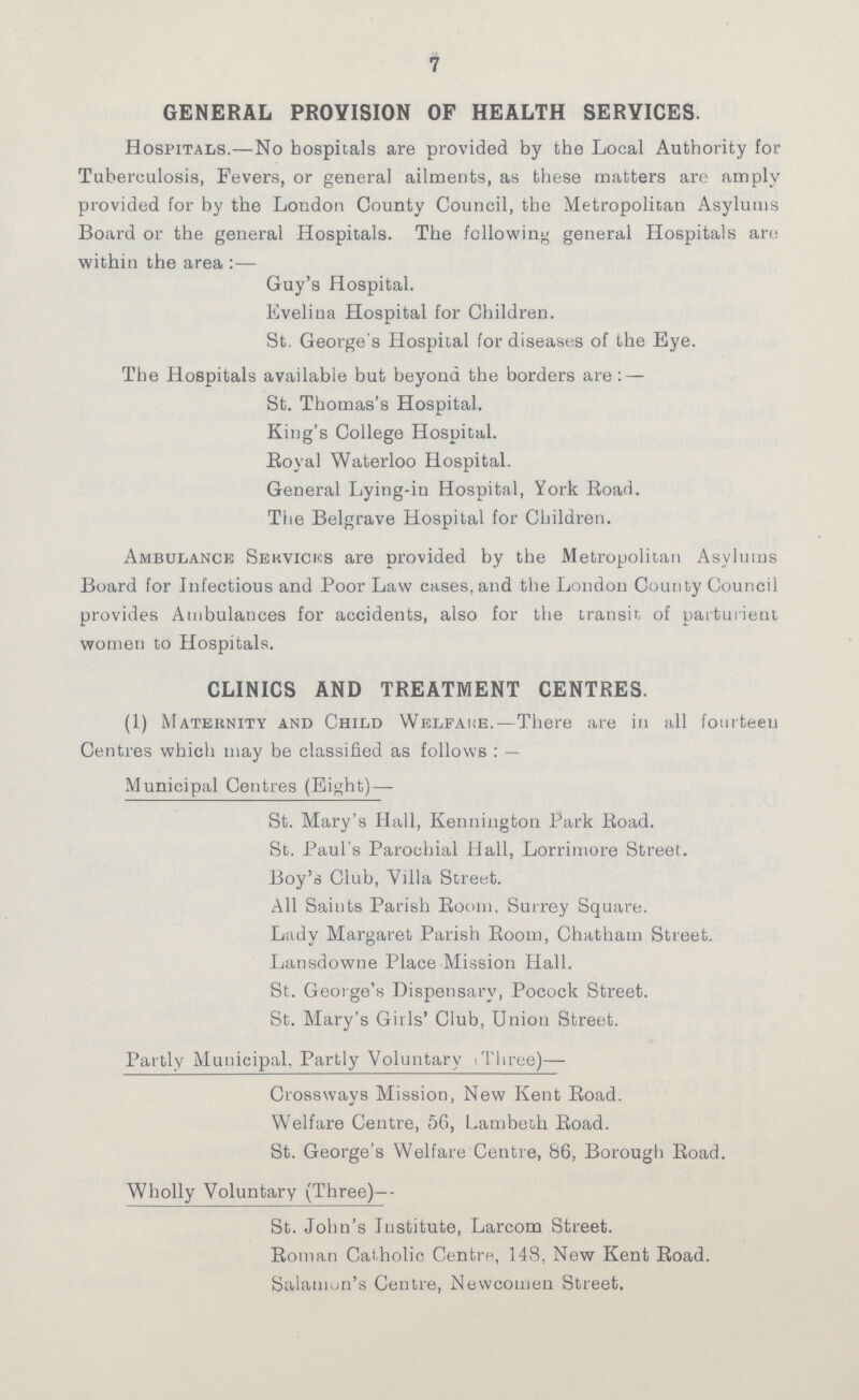 7 GENERAL PROVISION OF HEALTH SERVICES. Hospitals.— No hospitals are provided by the Local Authority for Tuberculosis, Fevers, or general ailments, as these matters are amply provided for by the London County Council, the Metropolitan Asylums Board or the general Hospitals. The following general Hospitals are within the area :— Guy's Hospital. Evelina Hospital for Children. St. George's Hospital for diseases of the Eye. The Hospitals available but beyond the borders are : — St. Thomas's Hospital. King's College Hospital. Royal Waterloo Hospital. General Lying-in Hospital, York Road. The Belgrave Hospital for Children. Ambulance Services are provided by the Metropolitan Asylums Board for Infectious and Poor Law cases, and the London County Council provides Ambulances for accidents, also for the transit of parturient women to Hospitals. CLINICS AND TREATMENT CENTRES. (1) Maternity and Child Welfare.— There are in all fourteen Centres which may be classified as follows:— Municipal Centres (Eight) — St. Mary's Hall, Kennington Park Road. St. Paul's Parochial Hall, Lorrimore Street. Boy's Club, Villa Street. All Saints Parish Room, Surrey Square. Lady Margaret Parish Room, Chatham Street. Lansdowne Place Mission Hall. St. George's Dispensary, Pocock Street. St. Mary's Girls' Club, Union Street. Partly Municipal, Partly Voluntary (Three)— Crossways Mission, New Kent Road. Welfare Centre, 56, Lambeth Road. St. George's Welfare Centre, 86, Borough Road. Wholly Voluntary (Three)- St. John's Institute, Larcom Street. Roman Catholic Centre, 148, New Kent Road. Salamon's Centre, Newcomen Street.