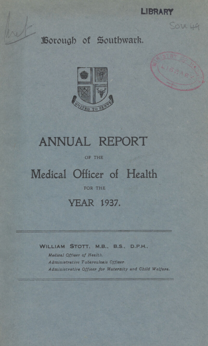 LIBRARY Sou 49 Borough of Southwark. ANNUAL REPORT OF THE Medical Officer of Health FOR THE YEAR 1937. william stott, m.b., b.s., d.p.h., Medical Officer of Health. Administrative Tuberculosis Officer. Administrative Officer for Maternity and Child Welfare.