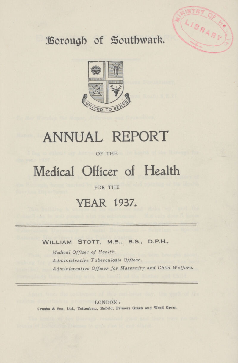 Borough of Southwark ANNUAL REPORT OF THE Medical Officer of Health FOR THE YEAR 1937. William Stott, m.b., b.s., d.p.h., Medical Officer of Health. Administrative Tuberculosis Officer. Administrative Officer for Maternity and Child Welfare. LONDON: Crusha & Son, Ltd., Tottenham, Enfield, Palmers Green and Wood Green.