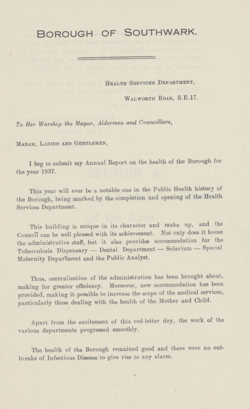 Borough of Southwark. Health Services Department, Walworth Road, S.E.17. To Her Worship the Mayor, Aldermen and Councillors, Madam, Ladies and Gentlemen, I beg to submit my Annual Report on the health of the Borough for the year 1937. This year will ever be a notable one in the Public Health history of the Borough, being marked by the completion and opening of the Health Services Department. This building is unique in its character and make up, and the Council can be well pleased with its achievement. Not only does it house the administrative staff, but it also provides accommodation for the Tuberculosis Dispensary —Dental Department —Solarium —Special Maternity Department and the Public Analyst. Thus, centralisation of the administration has been brought about, making for greater efficiency. Moreover, new accommodation has been provided, making it possible to increase the scope of the medical services, particularly those dealing with the health of the Mother and Child. Apart from the excitement of this red-letter day, the work of the various departments progressed smoothly. The health of the Borough remained good and there were no out breaks of Infectious Disease to give rise to any alarm.