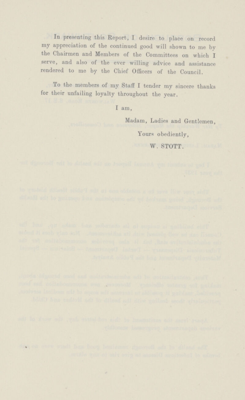 In presenting this Report, I desire to place on record my appreciation of the continued good will shown to me by the Chairmen and Members of the Committees on which I serve, and also of the ever willing advice and assistance rendered to me by the Chief Officers of the Council. To the members of my Staff I tender my sincere thanks for their unfailing loyalty throughout the year. I am, Madam, Ladies and Gentlemen, Yours obediently, W. STOTT.