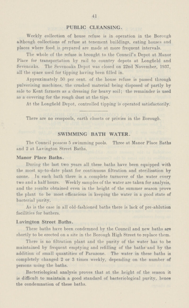 41 PUBLIC CLEANSING. Weekly collection of house refuse is in operation in the Borough although collections of refuse at tenement buildings, eating houses and places where food is prepared are made at more frequent intervals. The whole of the refuse is brought to the Council's Depot at Manor Place for transportation by rail to country depots at Longfield and Sevenoaks. The Sevenoaks Depot was closed on 22nd November, 1937, all the space used for tipping having been filled in. Approximately 50 per cent, of the house refuse is passed through pulverising machines, the crushed material being disposed of partly by sale to Kent farmers as a dressing for heavy soil; the remainder is used as a covering for the rough dust at the tips. At the Longfield Depot, controlled tipping is operated satisfactorily. There are no cesspools, earth closets or privies in the Borough. SWIMMING BATH WATER. The Council possess 5 swimming pools. Three at Manor Place Baths and 2 at Lavington Street Baths. Manor Place Baths. During the last two years all these baths have been equipped with the most up-to-date plant for continuous filtration and sterilisation by ozone. In each bath there is a complete turnover of the water every two and a half hours. Weekly samples of the water are taken for analysis, and the results obtained even in the height of the summer season prove the plant to be most efficacious in keeping the water in a good state of bacterial purity. As is the case in all old-fasliioned baths there is lack of pre-ablution facilities for bathers. Lavington Street Baths. These baths have been condemned by the Council and new baths are shortly to be erected on a site in the Borough High Street to replace them. There is no filtration plant and the purity of the water has to be maintained by frequent emptying and refilling of the baths and by the addition of small quantities of Parazone. The water in these baths is completely changed 2 or 3 times weekly, depending on the number of persons using the baths. Bacteriological analysis proves that at the height of the season it is difficult to maintain a good standard of bacteriological purity, hence the condemnation of these baths.