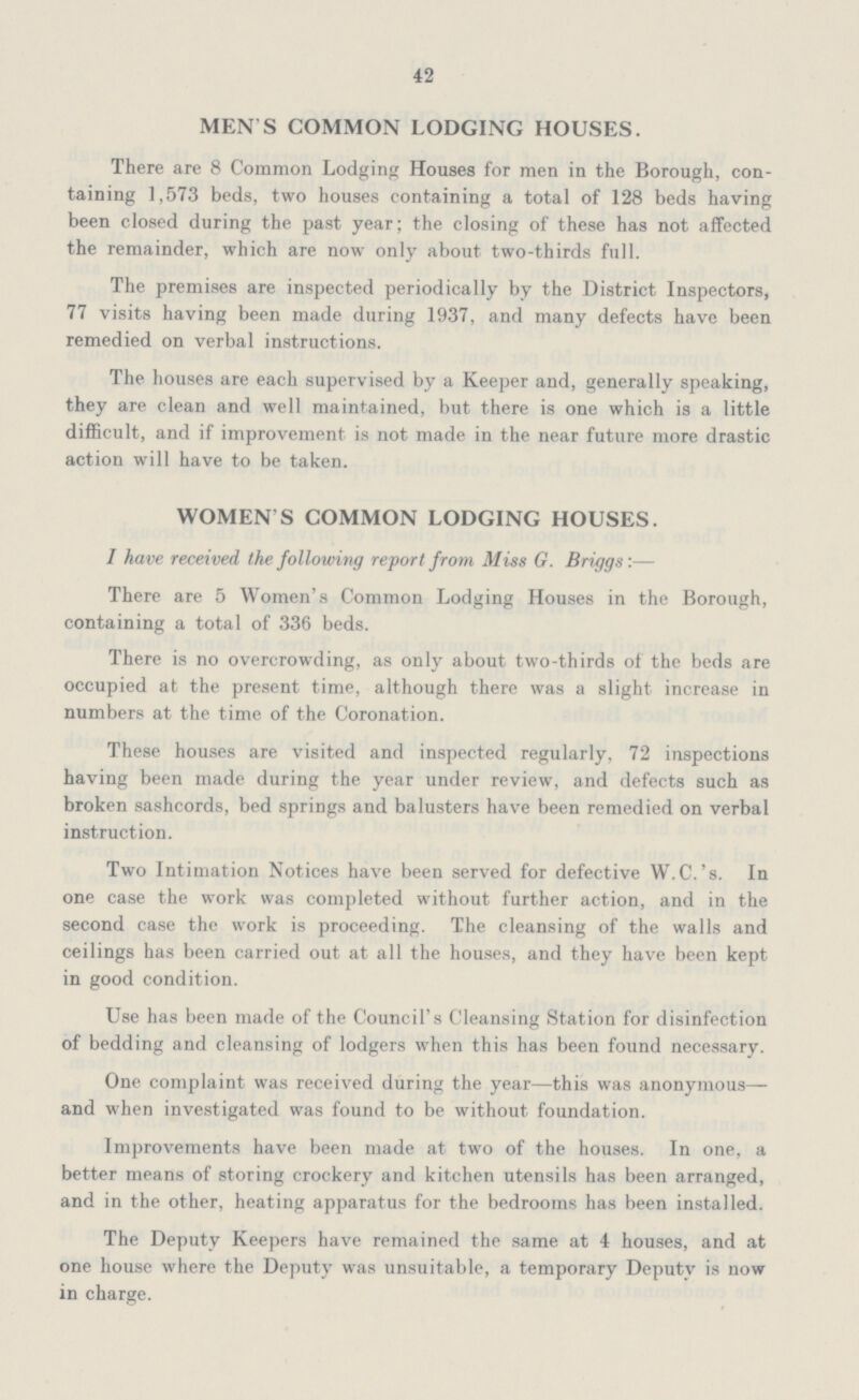 42 MEN S COMMON LODGING HOUSES. There are 8 Common Lodging Houses for men in the Borough, con taining 1,573 beds, two houses containing a total of 128 beds having been closed during the past year; the closing of these has not affected the remainder, which are now only about two-thirds full. The premises are inspected periodically by the District Inspectors, 77 visits having been made during 1937, and many defects have been remedied on verbal instructions. The houses are each supervised by a Keeper and, generally speaking, they are clean and well maintained, but there is one which is a little difficult, and if improvement is not made in the near future more drastic action will have to be taken. WOMEN'S COMMON LODGING HOUSES. I have received the following report from Miss G. Briggs:— There are 5 Women's Common Lodging Houses in the Borough, containing a total of 336 beds. There is no overcrowding, as only about two-thirds of the beds are occupied at the present time, although there was a slight increase in numbers at the time of the Coronation. These houses are visited and inspected regularly, 72 inspections having been made during the year under review, and defects such as broken sashcords, bed springs and balusters have been remedied on verbal instruction. Two Intimation Notices have been served for defective W.C.'s. In one case the work was completed without further action, and in the second case the work is proceeding. The cleansing of the walls and ceilings has been carried out at all the houses, and they have been kept in good condition. Use has been made of the Council's Cleansing Station for disinfection of bedding and cleansing of lodgers when this has been found necessary. One complaint was received during the year—this was anonymous— and when investigated was found to be without foundation. Improvements have been made at two of the houses. In one, a better means of storing crockery and kitchen utensils has been arranged, and in the other, heating apparatus for the bedrooms has been installed. The Deputy Keepers have remained the same at 4 houses, and at one house where the Deputy was unsuitable, a temporary Deputy is now in charge.