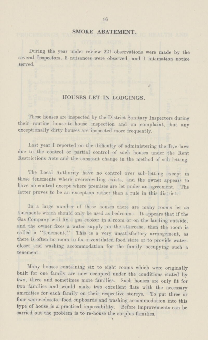 46 SMOKE ABATEMENT. During the year under review 221 observations were made by the several Inspectors, 5 nuisances were observed, and 1 intimation notice served. HOUSES LET IN LODGINGS. These houses are inspected by the District Sanitary Inspectors during their routine house-to-house inspection and on complaint, but any exceptionally dirty houses are inspected more frequently. Last year I reported on the difficulty of administering the Bye-laws due to the control or partial control of such houses under the Rent Restrictions Acts and the constant change in the method of sub-letting. The Local Authority have no control over sub-letting except in those tenements where overcrowding exists, and the owner appears to have no control except where premises are let under an agreement. The latter proves to be an exception rather than a rule in this district. In a large number of these houses there are many rooms let as tenements which should only be used as bedrooms. It appears that if the Gas Company will fix a gas cooker in a room or on the landing outside, and the owner fixes a water supply on the staircase, then the room is called a tenement. This is a very unsatisfactory arrangement, as there is often no room to fix a ventilated food store or to provide water closet and washing accommodation for the family occupying such a tenement. Many houses containing six to eight rooms which were originally built for one family are now occupied under the conditions stated by two, three and sometimes more families. Such houses are only fit for two families and would make two excellent flats with the necessary amenities for each family on their respective storeys. To put three or four water-closets food cupboards and washing accommodation into this type of house is a practical impossibility. Before improvements can be carried out the problem is to re-house the surplus families.