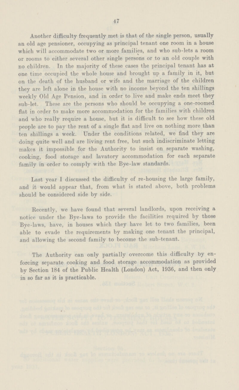 47 Another difficulty frequently met is that of the single person, usually an old age pensioner, occupying as principal tenant one room in a house which will accommodate two or more families, and who sub-lets a room or rooms to either several other single persons or to an old couple with no children. In the majority of these cases the principal tenant has at one time occupied the whole house and brought up a family in it, but on the death of the husband or wife and the marriage of the children they are left alone in the house with no income beyond the ten shillings weekly Old Age Pension, and in order to live and make ends meet they sub-let. These are the persons who should be occupying a one-roomed flat in order to make more accommodation for the families with children and who really require a house, but it is difficult to see how these old people are to pay the rent of a single flat and live on nothing more than ten shillings a week. Under the conditions related, we find they are doing quite well and are living rent free, but such indiscriminate letting makes it impossible for the Authority to insist on separate washing, cooking, food storage and lavatory accommodation for each separate family in order to comply with the Bye-law standards. Last year I discussed the difficulty of re-housing the large family, and it would appear that, from what is stated above, both problems should be considered side by side. Recently, we have found that several landlords, upon receiving a notice under the Bye-laws to provide the facilities required by those Bve-laws, have, in houses which they have let to two families, been able to evade the requirements by making one tenant the principal, and allowing the second family to become the sub-tenant. The Authority can only partially overcome this difficulty by en forcing separate cooking and food storage accommodation as provided by Section 184 of the Public Health (London) Act, 1936, and then only in so far as it is practicable.