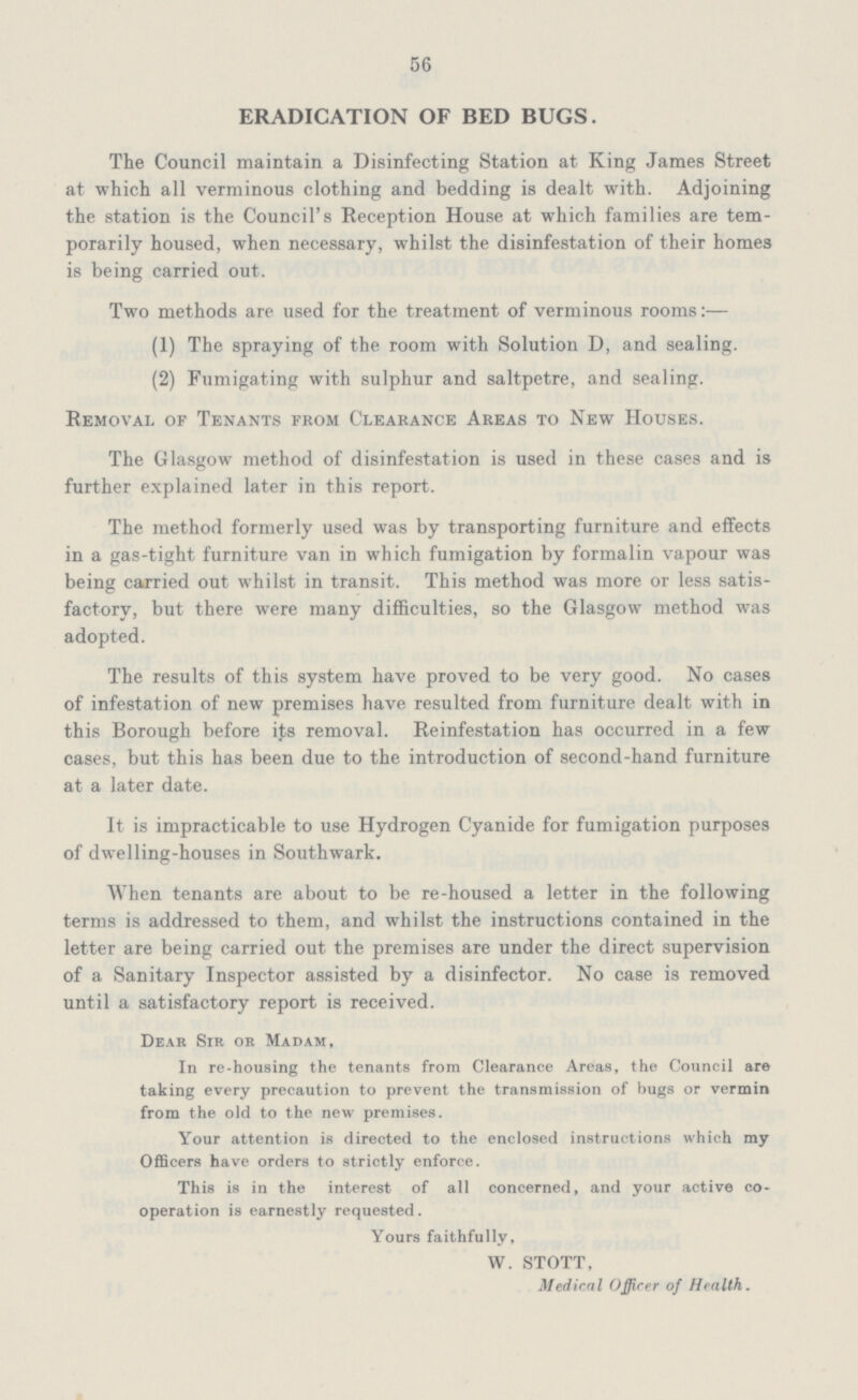56 ERADICATION OF BED BUGS. The Council maintain a Disinfecting Station at King James Street at which all verminous clothing and bedding is dealt with. Adjoining the station is the Council's Reception House at which families are tem porarily housed, when necessary, whilst the disinfestation of their homes is being carried out. Two methods are used for the treatment of verminous rooms:— (1) The spraying of the room with Solution D, and sealing. (2) Fumigating with sulphur and saltpetre, and sealing. Removal of Tenants from Clearance Areas to New Houses. The Glasgow method of disinfestation is used in these cases and is further explained later in this report. The method formerly used was by transporting furniture and effects in a gas-tight furniture van in which fumigation by formalin vapour was being carried out whilst in transit. This method was more or less satis factory, but there were many difficulties, so the Glasgow method was adopted. The results of this system have proved to be very good. No cases of infestation of new premises have resulted from furniture dealt with in this Borough before its removal. Reinfestation has occurred in a few cases, but this has been due to the introduction of second-hand furniture at a later date. It is impracticable to use Hydrogen Cyanide for fumigation purposes of dwelling-houses in Southwark. When tenants are about to be re-housed a letter in the following terms is addressed to them, and whilst the instructions contained in the letter are being carried out the premises are under the direct supervision of a Sanitary Inspector assisted by a disinfector. No case is removed until a satisfactory report is received. Dear Sir or Madam, In re-housing the tenants from Clearance Areas, the Council are taking every precaution to prevent the transmission of hugs or vermin from the old to the new premises. Your attention is directed to the enclosed instructions which my Officers have orders to strictly enforce. This is in the interest of all concerned, and your active co operation is earnestly requested. Yours faithfully, W. STOTT, Medical Officer of Health.