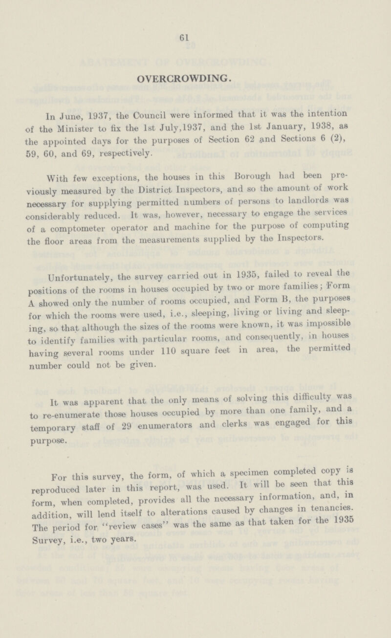 61 OVERCROWDING. In June, 1937, the Council were informed that it was the intention of the Minister to fix the 1st July,1937, and the 1st January, 1938, as the appointed days for the purposes of Section 62 and Sections 6 (2), 59, 60, and 69, respectively. With few exceptions, the houses in this Borough had been pre viously measured by the District Inspectors, and so the amount of work necessary for supplying permitted numbers of persons to landlords was considerably reduced. It was, however, necessary to engage the services of a comptometer operator and machine for the purpose of computing the floor areas from the measurements supplied by the Inspectors. Unfortunately, the survey carried out in 1935, failed to reveal the positions of the rooms in houses occupied by two or more families; Form A showed only the number of rooms occupied, and Form B, the purposes for which the rooms were used, i.e., sleeping, living or living and sleep ing, so that although the sizes of the rooms were known, it was impossible to identify families with particular rooms, and consequently, in houses having several rooms under 110 square feet in area, the permitted number could not be given. It was apparent that the only means of solving this difficulty was to re-enumerate those houses occupied by more than one family, and a temporary staff of 29 enumerators and clerks was engaged for this purpose. For this survey, the form, of which a specimen completed copy is reproduced later in this report, was used. It will be seen that this form, when completed, provides all the necessary information, and, in addition, will lend itself to alterations caused by changes in tenancies. The period for review cases was the same as that taken for the 1935 Survey, i.e., two years.