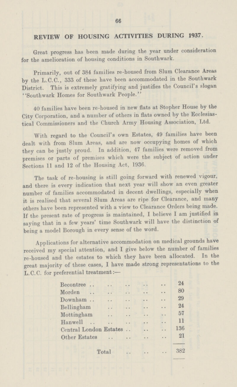 66 REVIEW OF HOUSING ACTIVITIES DURING 1937. Great progress has been made during the year under consideration for the amelioration of housing conditions in Southwark. Primarily, out of 384 families re-housed from Slum Clearance Areas by the L.C.C., 333 of these have been accommodated in the Southwark District. This is extremely gratifying and justifies the Council's slogan Southwark Homes for Southwark People. 40 families have been re-housed in new flats at Stopher House by the City Corporation, and a number of others in flats owned by the Ecclesias tical Commissioners and the Church Army Housing Association, Ltd. With regard to the Council's own Estates, 49 families have been dealt with from Slum Areas, and are now occupying homes of which they can be justly proud. In addition, 47 families were removed from premises or parts of premises which were the subject of action under Sections 11 and 12 of the Housing Act, 1936. The task of re-housing is still going forward with renewed vigour, and there is every indication that next year will show an even greater number of families accommodated in decent dwellings, especially when it is realised that several Slum Areas are ripe for Clearance, and many others have been represented with a view to Clearance Orders being made. If the present rate of progress is maintained, I believe I am justified in saying that in a few years' time Southwark will have the distinction of being a model Borough in every sense of the word. Applications for alternative accommodation on medical grounds have received my special attention, and I give below the number of families re-housed and the estates to which they have been allocated. In the great majority of these cases, I have made strong representations to the L.C.C. for preferential treatment:— Becontree 24 Morden 80 Downham 29 Bellingham 24 Mottingham 57 Hanwell 11 Central London Estates 136 Other Estates 21 Total 382