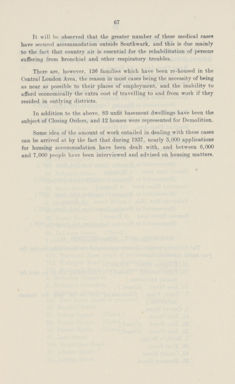 67 It will be observed that the greater number of these medical cases have secured accommodation outside Southwark, and this is due mainly to the fact that country air is essential for the rehabilitation of persons suffering from bronchial and other respiratory troubles. There are, however, 136 families which have been re-housed in the Central London Area, the reason in most cases being the necessity of being as near as possible to their places of employment, and the inability to afford economically the extra cost of travelling to and from work if they resided in outlying districts. In addition to the above, 83 unfit basement dwellings have been the subject of Closing Orders, and 12 houses were represented for Demolition. Some idea of the amount of work entailed in dealing with these cases can be arrived at by the fact that during 1937, nearly 3,000 applications for housing accommodation have been dealt with, and between 6,000 and 7,000 people have been interviewed and advised on housing matters.