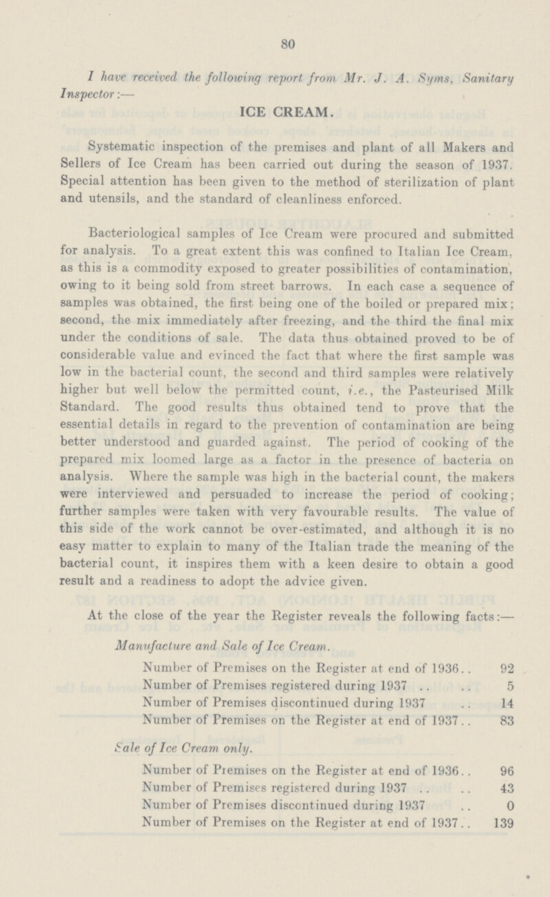 80 I have received the following report from Mr. J. A. Syms, Sanitary Inspector:— ICE CREAM. Systematic inspection of the premises and plant of all Makers and Sellers of Ice Cream has been carried out during the season of 1937. Special attention has been given to the method of sterilization of plant and utensils, and the standard of cleanliness enforced. Bacteriological samples of Ice Cream were procured and submitted for analysis. To a great extent this was confined to Italian Ice Cream, as this is a commodity exposed to greater possibilities of contamination, owing to it being sold from street barrows. In each case a sequence of samples was obtained, the first being one of the boiled or prepared mix; second, the mix immediately after freezing, and the third the final mix under the conditions of sale. The data thus obtained proved to be of considerable value and evinced the fact that where the first sample was low in the bacterial count, the second and third samples were relatively higher but well below the permitted count, i.e., the Pasteurised Milk Standard. The good results thus obtained tend to prove that the essential details in regard to the prevention of contamination are being better understood and guarded against. The period of cooking of the prepared mix loomed large as a factor in the presence of bacteria on analysis. Where the sample was high in the bacterial count, the makers were interviewed and persuaded to increase the period of cooking; further samples were taken with very favourable results. The value of this side of the work cannot be over-estimated, and although it is no easy matter to explain to many of the Italian trade the meaning of the bacterial count, it inspires them with a keen desire to obtain a good result and a readiness to adopt the advice given. At the close of the year the Register reveals the following facts:— Manufacture and Sale of Ice Cream. Number of Premises on the Register at end of 1936 92 Number of Premises registered during 1937 5 Number of Premises discontinued during 1937 14 Number of Premises on the Register at end of 1937 83 Sale of Ice Cream only. Number of Premises on the Register at end of 1936 96 Number of Premises registered during 1937 43 Number of Premises discontinued during 1937 0 Number of Premises on the Register at end of 1937 139