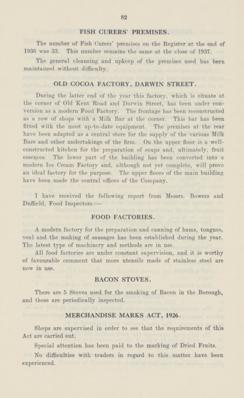 82 FISH CURERS' PREMISES. The number of Fish Curers' premises on the Register at the end of 1936 was 33. This number remains the same at the close of 1937. The general cleansing and upkeep of the premises used has been maintained without difficulty. OLD COCOA FACTORY,DARWIN STREET. During the latter end of the year this factory, which is situate at the corner of Old Kent Road and Darwin Street, has been under con version as a modern Food Factory. The frontage has been reconstructed as a row of shops with a Milk Bar at the corner. This bar has been fitted with the most up-to-date equipment. The premises at the rear have been adapted as a central store for the supply of the various Milk Bars and other undertakings of the firm. On the upper floor is a well constructed kitchen for the preparation of soups and, ultimately, fruit essences. The lower part of the building has been converted into a modern Ice Cream Factory and, although not yet complete, will prove an ideal factory for the purpose. The upper floors of the main building have been made the central offices of the Company. I have received the following report from Messrs. Bowers and Duffield, Food Inspectors:— FOOD FACTORIES. A modern factory for the preparation and canning of hams, tongues, veal and the making of sausages has been established during the year. The latest type of machinery and methods are in use. All food factories are under constant supervision, and it is worthy of favourable comment that more utensils made of stainless steel are now in use. BACON STOVES. There are 5 Stoves used for the smoking of Bacon in the Borough, and these are periodically inspected. MERCHANDISE MARKS ACT, 1926 Shops are supervised in order to see that the requirements of this Act are carried out. Special attention has been paid to the marking of Dried Fruits. No difficulties with traders in regard to this matter have been experienced.