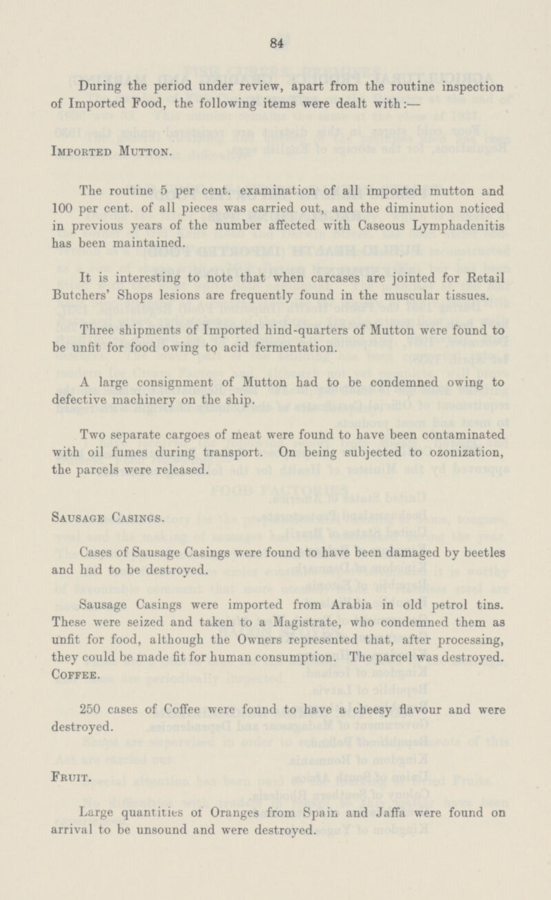 84 During the period under review, apart from the routine inspection of Imported Food, the following items were dealt with:— Imported Mutton. The routine 5 per cent. examination of all imported mutton and 100 per cent. of all pieces was carried out, and the diminution noticed in previous years of the number affected with Caseous Lymphadenitis has been maintained. It is interesting to note that when carcases are jointed for Retail Butchers' Shops lesions are frequently found in the muscular tissues. Three shipments of Imported hind-quarters of Mutton were found to be unfit for food owing to acid fermentation. A large consignment of Mutton had to be condemned owing to defective machinery on the ship. Two separate cargoes of meat were found to have been contaminated with oil fumes during transport. On being subjected to ozonization, the parcels were released. Sausage Casings. Cases of Sausage Casings were found to have been damaged by beetles and had to be destroyed. Sausage Casings were imported from Arabia in old petrol tins. These were seized and taken to a Magistrate, who condemned them as unfit for food, although the Owners represented that, after processing, they could be made fit for human consumption. The parcel was destroyed. Coffee. 250 cases of Coffee were found to have a cheesy flavour and were destroyed. Fruit. Large quantities of Oranges from Spain and Jaffa were found on arrival to be unsound and were destroyed.