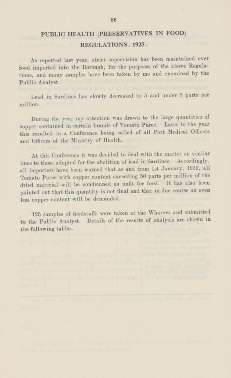 86 PUBLIC HEALTH (PRESERVATIVES IN FOOD) REGULATIONS, 1925. As reported last year, strict supervision has been maintained over food imported into the Borough, for the purposes of the above Regula tions, and many samples have been taken by me and examined by the Public Analyst. Lead in Sardines has slowly decreased to 5 and under 5 parts per million. During the year my attention was drawn to the large quantities of copper contained in certain brands of Tomato Puree. Later in the year this resulted in a Conference being called of all Port Medical Officers and Officers of the Ministry of Health. At this Conference it was decided to deal with the matter on similar lines to those adopted for the abolition of lead in Sardines. Accordingly, all importers have been warned that as and from 1st January, 1939, all Tomato Puree with copper content exceeding 50 parts per million of the dried material will be condemned as unfit for food. It has also been pointed out that this quantity is not final and that in due course an even less copper content will be demanded. 125 samples of foodstuffs were taken at the Wharves and submitted to the Public Analyst. Details of the results of analysis are shown in the following tables.