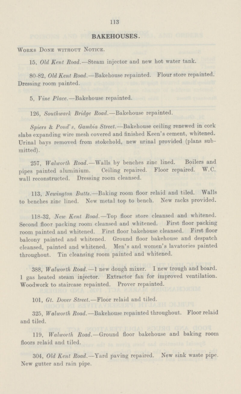 113 BAKEHOUSES. Works Done without Notice. 15. Old Kent Road.—Steam injector and new hot water tank. 80-82, Old Kent Road.—Bakehouse repainted. Flour store repainted. Dressing room painted. 5, Vine Place.—Bakehouse repainted. 126, Southward Bridge Road.—Bakehouse repainted. Spiers & Pond's, Gambia Street.—Bakehouse ceiling renewed in cork slabs expanding wire mesh covered and finished Keen's cement, whitened. Urinal bays removed from stokehold, new urinal provided (plans sub mitted). 257, Walworth Road.—Walls by benches zinc lined. Boilers and pipes painted aluminium. Ceiling repaired. Floor repaired. W.C. wall reconstructed. Dressing room cleansed. 113, Newington Butts.— Baking room floor relaid and tiled. Walls to benches zinc lined. New metal top to bench. New racks provided. 118-32, New Kent Road.—Top floor store cleansed and whitened. Second floor packing room cleansed and whitened. First floor packing room painted and whitened. First floor bakehouse cleansed. First floor balcony painted and whitened. Ground floor bakehouse and despatch cleansed, painted and whitened. Men's and women's lavatories painted throughout. Tin cleansing room painted and whitened. 388, Walworth Road.—1 new dough mixer. I new trough and board. I gas heated steam injector. Extractor fan for improved ventilation. Woodwork to staircase repainted. Prover repainted. 101, Gt. Dover Street.— Floor relaid and tiled. 325, Walworth Road.—Bakehouse repainted throughout. Floor relaid and tiled. 119, Walworth Road.—Ground floor bakehouse and baking room floors relaid and tiled. 304, Old Kent Road.—Yard paving repaired. New sink waste pipe. New gutter and rain pipe.
