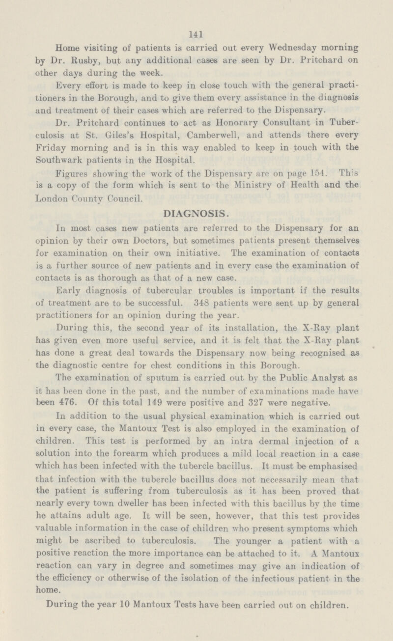 141 Home visiting of patients is carried out every Wednesday morning by Dr. Rusby, but any additional cases are seen by Dr. Pritchard on other days during the week. Every effort is made to keep in close touch with the general practi tioners in the Borough, and to give them every assistance in the diagnosis and treatment of their cases which are referred to the Dispensary. Dr. Pritchard continues to act as Honorary Consultant in Tuber culosis at St. Giles's Hospital, Camberwell, and attends there every Friday morning and is in this way enabled to keep in touch with the Southwark patients in the Hospital. Figures showing the work of the Dispensary are on page 154. Th:s is a copy of the form which is sent to the Ministry of Health and the London County Council. DIAGNOSIS. In most cases new patients are referred to the Dispensary for an opinion by their own Doctors, but sometimes patients present themselves for examination on their own initiative. The examination of contacts is a further source of new patients and in every case the examination of contacts is as thorough as that of a new case. Early diagnosis of tubercular troubles is important if the results of treatment are to be successful. 348 patients were sent up by general practitioners for an opinion during the year. During this, the second year of its installation, the X-Ray plant has given even more useful service, and it is felt that the X-Ray plant has done a great deal towards the Dispensary now being recognised as the diagnostic centre for chest conditions in this Borough. The examination of sputum is carried out by the Public Analyst as it has been done in the past, and the number of examinations made have been 476. Of this total 149 were positive and 327 were negative. In addition to the usual physical examination which is carried out in every case, the Mantoux Test is also employed in the examination of children. This test is performed by an intra dermal injection of a solution into the forearm which produces a mild local reaction in a case which has been infected with the tubercle bacillus. It must be emphasised that infection with the tubercle bacillus does not necessarily mean that the patient is suffering from tuberculosis as it has been proved that nearly every town dweller has been infected with this bacillus by the time he attains adult age. It will be seen, however, that this test provides valuable information in the case of children who present symptoms which might be ascribed to tuberculosis. The younger a patient with a positive reaction the more importance can be attached to it. A Mantoux reaction can vary in degree and sometimes may give an indication of the efficiency or otherwise of the isolation of the infectious patient in the home. During the year 10 Mantoux Tests have been carried out on children.