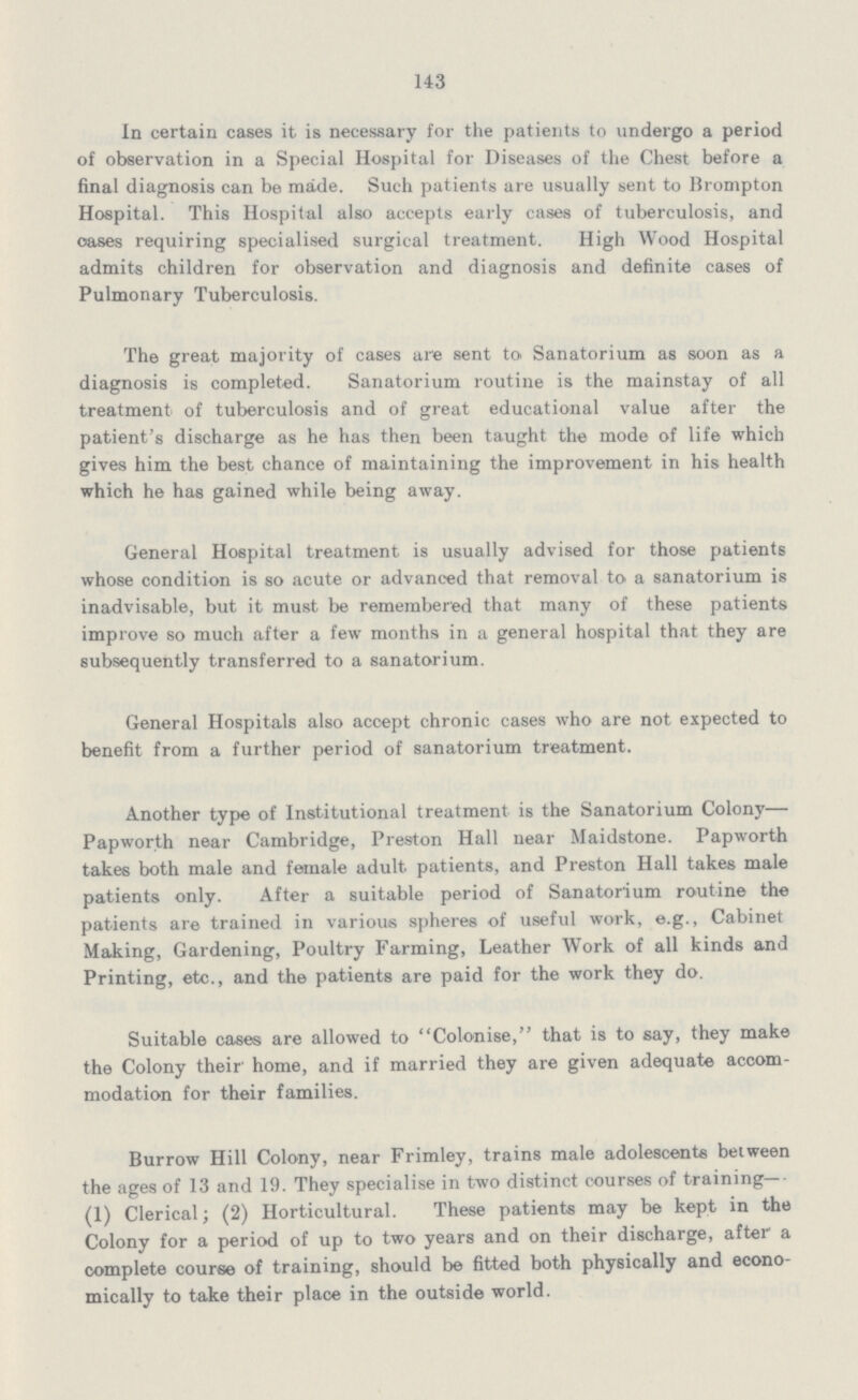 143 In certain cases it is necessary for the patients to undergo a period of observation in a Special Hospital for Diseases of the Chest before a final diagnosis can be made. Such patients are usually sent to Brompton Hospital. This Hospital also accepts early cases of tuberculosis, and oases requiring specialised surgical treatment. High Wood Hospital admits children for observation and diagnosis and definite cases of Pulmonary Tuberculosis. The great majority of cases are sent to Sanatorium as soon as a diagnosis is completed. Sanatorium routine is the mainstay of all treatment of tuberculosis and of great educational value after the patient's discharge as he has then been taught the mode of life which gives him the best chance of maintaining the improvement in his health which he has gained while being away. General Hospital treatment is usually advised for those patients whose condition is so acute or advanced that removal to a sanatorium is inadvisable, but it must be remembered that many of these patients improve so much after a few months in a general hospital that they are subsequently transferred to a sanatorium. General Hospitals also accept chronic cases who are not expected to benefit from a further period of sanatorium treatment. Another type of Institutional treatment is the Sanatorium Colony— Papworth near Cambridge, Preston Hall near Maidstone. Papworth takes both male and female adult patients, and Preston Hall takes male patients only. After a suitable period of Sanatorium routine the patients are trained in various spheres of useful work, e.g., Cabinet Making, Gardening, Poultry Farming, Leather Work of all kinds and Printing, etc., and the patients are paid for the work they do. Suitable cases are allowed to Colonise, that is to say, they make the Colony their' home, and if married they are given adequate accom modation for their families. Burrow Hill Colony, near Frimley, trains male adolescents between the ages of 13 and 19. They specialise in two distinct courses of training— (1) Clerical; (2) Horticultural. These patients may be kept in the Colony for a period of up to two years and on their discharge, after a complete course of training, should be fitted both physically and econo mically to take their place in the outside world.