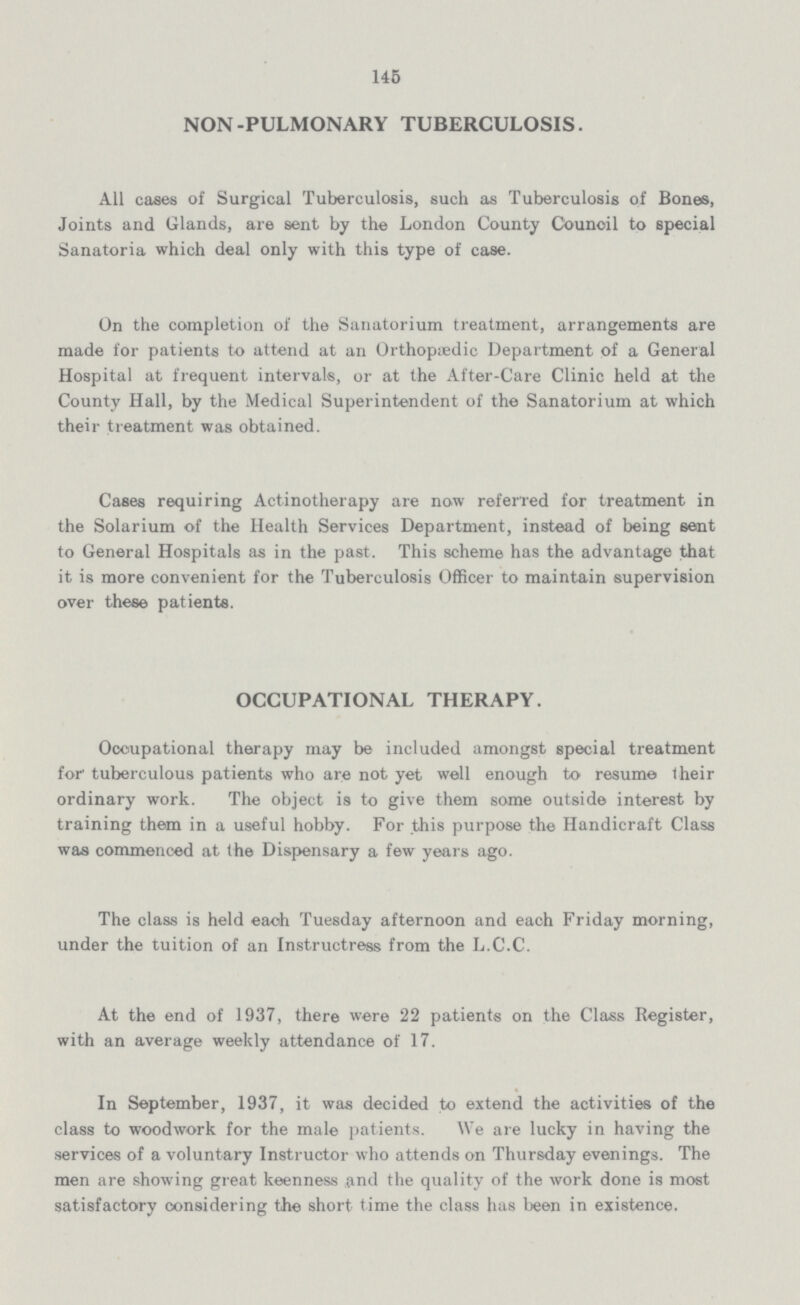 145 NON-PULMONARY TUBERCULOSIS. All cases of Surgical Tuberculosis, such as Tuberculosis of Bones, Joints and Glands, are sent by the London County Council to special Sanatoria which deal only with this type of case. On the completion of the Sanatorium treatment, arrangements are made for patients to attend at an Orthopaedic Department of a General Hospital at frequent intervals, or at the After-Care Clinic held at the County Hall, by the Medical Superintendent of the Sanatorium at which their treatment was obtained. Cases requiring Actinotherapy are now referred for treatment in the Solarium of the Health Services Department, instead of being sent to General Hospitals as in the past. This scheme has the advantage that it is more convenient for the Tuberculosis Officer to maintain supervision over these patients. OCCUPATIONAL THERAPY. Occupational therapy may be included amongst special treatment for tuberculous patients who are not yet well enough to resume their ordinary work. The object is to give them some outside interest by training them in a useful hobby. For this purpose the Handicraft Class was commenced at the Dispensary a few years ago. The class is held each Tuesday afternoon and each Friday morning, under the tuition of an Instructress from the L.C.C. At the end of 1937, there were 22 patients on the Class Register, with an average weekly attendance of 17. In September, 1937, it was decided to extend the activities of the class to woodwork for the male patients. We are lucky in having the services of a voluntary Instructor who attends on Thursday evenings. The men are showing great keenness and the quality of the work done is most satisfactory considering the short time the class has been in existence.