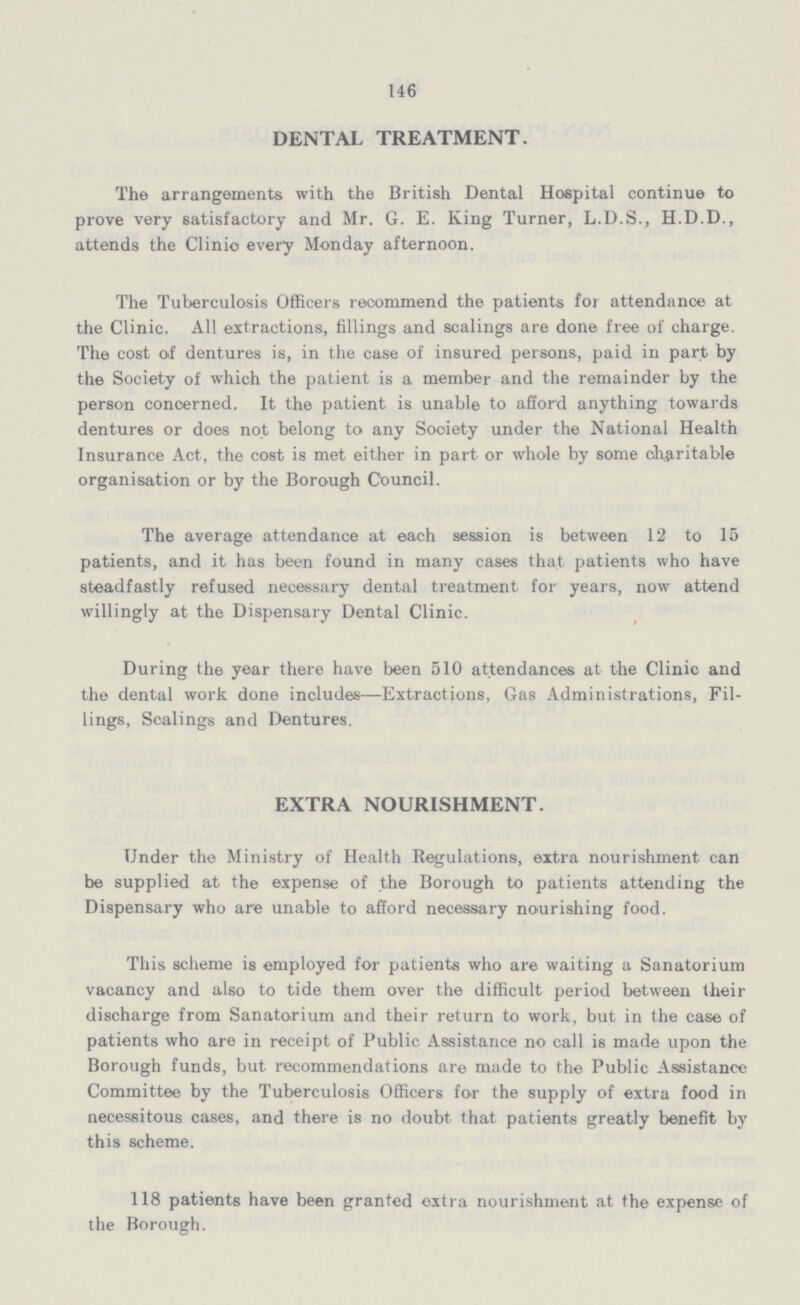 146 DENTAL TREATMENT. The arrangements with the British Dental Hospital continue to prove very satisfactory and Mr. G. E. King Turner, L.D.S., H.D.D., attends the Clinic every Monday afternoon. The Tuberculosis Officers recommend the patients for attendance at the Clinic. All extractions, fillings and scalings are done free of charge. The cost of dentures is, in the case of insured persons, paid in part by the Society of which the patient is a member and the remainder by the person concerned. It the patient is unable to afford anything towards dentures or does not belong to any Society under the National Health Insurance Act, the cost is met either in part or whole by some charitable organisation or by the Borough Council. The average attendance at each session is between 12 to 15 patients, and it has been found in many cases that patients who have steadfastly refused necessary dental treatment for years, now attend willingly at the Dispensary Dental Clinic. During the year there have been 510 attendances at the Clinic and the dental work done includes—Extractions, Gas Administrations, Fil lings, Scalings and Dentures. EXTRA NOURISHMENT. Under the Ministry of Health Regulations, extra nourishment can be supplied at the expense of the Borough to patients attending the Dispensary who are unable to afford necessary nourishing food. This scheme is employed for patients who are waiting a Sanatorium vacancy and also to tide them over the difficult period between their discharge from Sanatorium and their return to work, but in the case of patients who are in receipt of Public Assistance no call is made upon the Borough funds, but recommendations are made to the Public Assistance Committee by the Tuberculosis Officers for the supply of extra food in necessitous cases, and there is no doubt that patients greatly benefit by this scheme. 118 patients have been granted extra nourishment at the expense of the Borough.