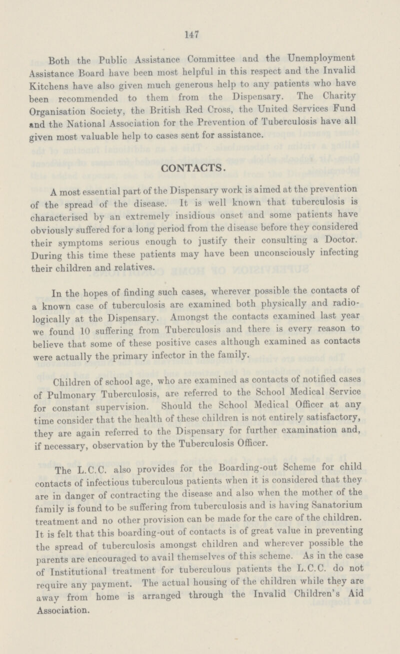 147 Both the Public Assistance Committee and the Unemployment Assistance Board have been most helpful in this respect and the Invalid Kitchens have also given much generous help to any patients who have been recommended to them from the Dispensary. The Charity Organisation Society, the British Red Cross, the United Services Fund and the National Association for the Prevention of Tuberculosis have all given most valuable help to cases sent for assistance. CONTACTS. A most essential part of the Dispensary work is aimed at the prevent ion of the spread of the disease. It is well known that tuberculosis is characterised by an extremely insidious onset and some patients have obviously suffered for a long period from the disease before they considered their symptoms serious enough to justify their consulting a Doctor. During this time these patients may have been unconsciously infecting their children and relatives. In the hopes of finding such cases, wherever possible the contacts of a known case of tuberculosis are examined both physically and radio logically at the Dispensary. Amongst the contacts examined last year we found 10 suffering from Tuberculosis and there is every reason to believe that some of these positive cases although examined as contacts were actually the primary infector in the family. Children of school age, who are examined as contacts of notified cases of Pulmonary Tuberculosis, are referred to the School Medical Service for constant supervision. Should the School Medical Officer at any time consider that the health of these children is not entirely satisfactory, they are again referred to the Dispensary for further examination and, if necessary, observation by the Tuberculosis Officer. The L.C.C. also provides for the Boarding-out Scheme for child contacts of infectious tuberculous patients when it is considered that they are in danger of contracting the disease and also when the mother of the family is found to be suffering from tuberculosis and is having Sanatorium treatment and no other provision can be made for the care of the children. It is felt that this boarding-out of contacts is of great value in preventing the spread of tuberculosis amongst children and wherever possible the parents are encouraged to avail themselves of this scheme. As in the case of Institutional treatment for tuberculous patients the L.C.C. do not require any payment. The actual housing of the children while they are away from home is arranged through the Invalid Children's Aid Association.