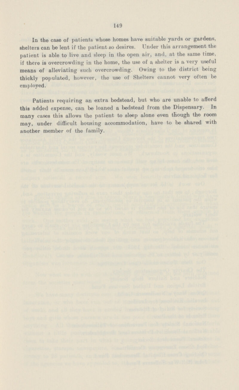 149 In the case of patients whose homes have suitable yards or gardens, shelters can be lent if the patient so desires. Under this arrangement the patient is able to live and sleep in the open air, and, at the same time, if there is overcrowding in the home, the use of a shelter is a very useful means of alleviating such overcrowding. Owing to the district being thickly populated, however, the use of Shelters cannot very often be employed. Patients requiring an extra bedstead, but who are unable to afford this added expense, can be loaned a bedstead from the Dispensary. In many cases this allows the patient to sleep alone even though the room may, under difficult housing accommodation, have to be shared with another member of the family.